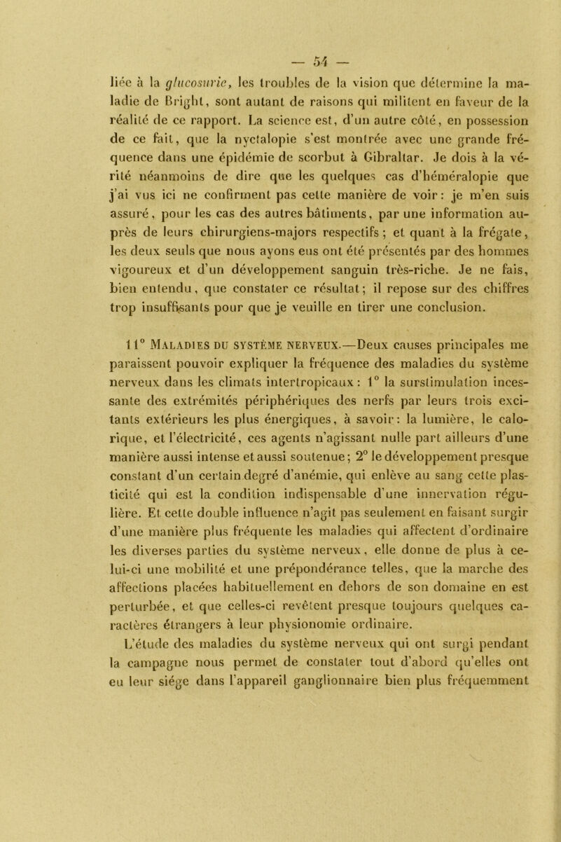 liée à la glueosurie, les troubles de la vision que détermine la ma- ladie de Brighl, sont autant de raisons qui militent en faveur de la réalité de ce rapport. La science est, d’un autre côté, en possession de ce fait, que la nyctalopie s’est montrée avec une grande fré- quence dans une épidémie de scorbut à Gibraltar. Je dois à la vé- rité néanmoins de dire que les quelques cas d’héméralopie que j’ai vus ici ne confirment pas celte manière de voir: je m’en suis assuré, pour les cas des autres bâtiments, par une information au- près de leurs chirurgiens-majors respectifs; et quant à la frégate, les deux seuls que nous ayons eus ont été présentés par des hommes vigoureux et d’un développement sanguin très-riche. Je ne fais, bien entendu, que constater ce résultat; il repose sur des chiffres trop insuffisants pour que je veuille en tirer une conclusion. 11° Maladies du système nerveux.—Deux causes principales me paraissent pouvoir expliquer la fréquence des maladies du système nerveux dans les climats intertropicaux: 1° la surstimulation inces- sante des extrémités périphériques des nerfs par leurs trois exci- tants extérieurs les plus énergiques, à savoir: la lumière, le calo- rique, et l’électricité, ces agents n’agissant nulle part ailleurs d’une manière aussi intense et aussi soutenue; 2° le développement presque constant d’un certain degré d’anémie, qui enlève au sang cette plas- ticité qui est la condition indispensable d’une innervation régu- lière. Et cette double influence n’agit pas seulement en faisant surgir d’une manière plus fréquente les maladies qui affectent d’ordinaire les diverses parties du système nerveux, elle donne de plus à ce- lui-ci une mobilité et une prépondérance telles, que la marche des affections placées habituellement en dehors de son domaine en est perturbée, et que celles-ci revêtent presque toujours quelques ca- ractères étrangers à leur physionomie ordinaire. L’étude des maladies du système nerveux qui ont surgi pendant la campagne nous permet de constater tout d’abord qu’elles ont eu leur siège dans l’appareil ganglionnaire bien plus fréquemment