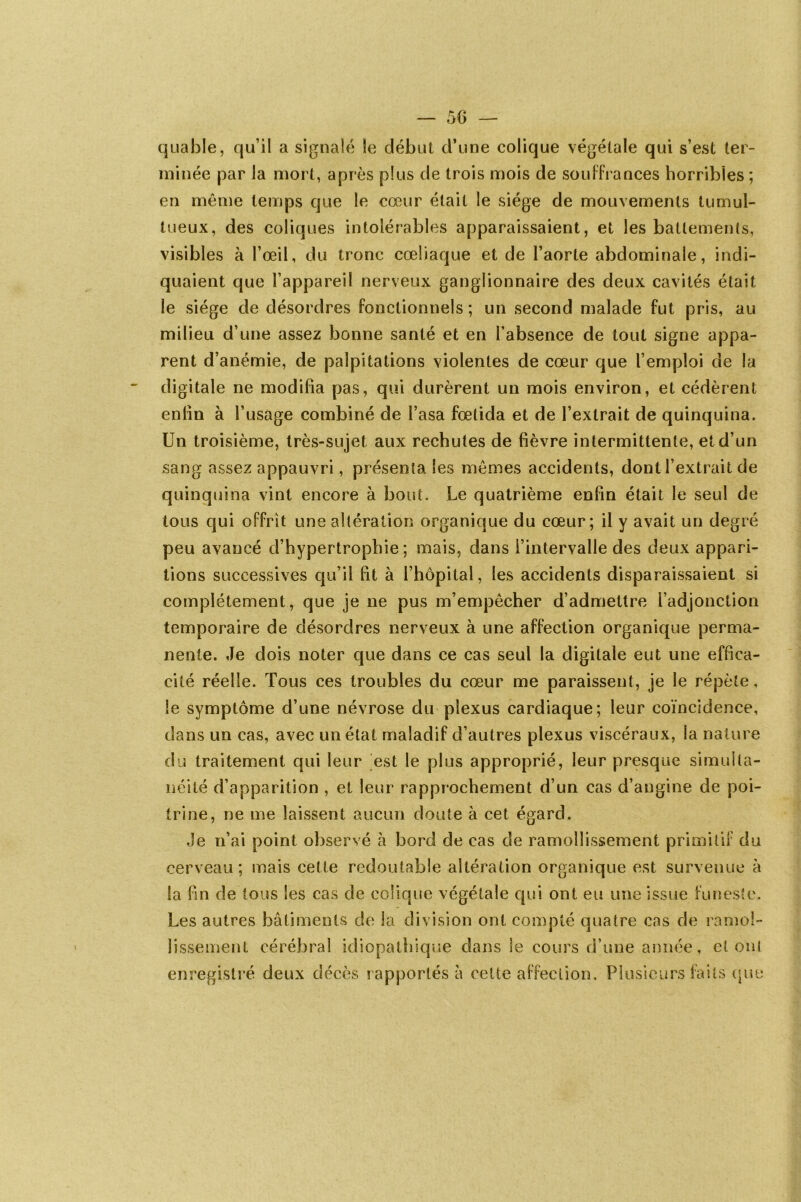 quable, qu’il a signalé le début d’une colique végétale qui s’est ter- minée par la mort, après plus de trois mois de souffrances horribles; en même temps que le cœur était le siège de mouvements tumul- tueux, des coliques intolérables apparaissaient, et les battements, visibles à l’œil, du tronc cœliaque et de l’aorte abdominale, indi- quaient que l’appareil nerveux ganglionnaire des deux cavités était le siège de désordres fonctionnels ; un second malade fut pris, au milieu d’une assez bonne santé et en l’absence de tout signe appa- rent d’anémie, de palpitations violentes de cœur que l’emploi de la digitale ne modifia pas, qui durèrent un mois environ, et cédèrent enfin à l’usage combiné de basa fœtida et de l’extrait de quinquina. Un troisième, très-sujet aux rechutes de fièvre intermittente, et d’un sang assez appauvri, présenta les mêmes accidents, dont l’extrait de quinquina vint encore à bout. Le quatrième enfin était le seul de tous qui offrit une altération organique du cœur; il y avait un degré peu avancé d’hypertrophie; mais, dans l’intervalle des deux appari- tions successives qu’il fit à l’hôpital, les accidents disparaissaient si complètement, que je ne pus m’empêcher d’admettre l’adjonction temporaire de désordres nerveux à une affection organique perma- nente. Je dois noter que dans ce cas seul la digitale eut une effica- cité réelle. Tous ces troubles du cœur me paraissent, je le répète, le symptôme d’une névrose du plexus cardiaque; leur coïncidence, dans un cas, avec un état maladif d’autres plexus viscéraux, la nature du traitement qui leur est le plus approprié, leur presque simulta- néité d’apparition , et leur rapprochement d’un cas d’angine de poi- trine, ne me laissent aucun doute à cet égard. Je n’ai point observé à bord de cas de ramollissement primitif du cerveau; mais cette redoutable altération organique est survenue à la fin de tous les cas de colique végétale qui ont eu une issue funeste. Les autres bâtiments de la division ont compté quatre cas de ramol- lissement cérébral idiopathique dans le cours d’une année, et ont enregistré deux décès rapportés à cette affection. Plusieurs faits que