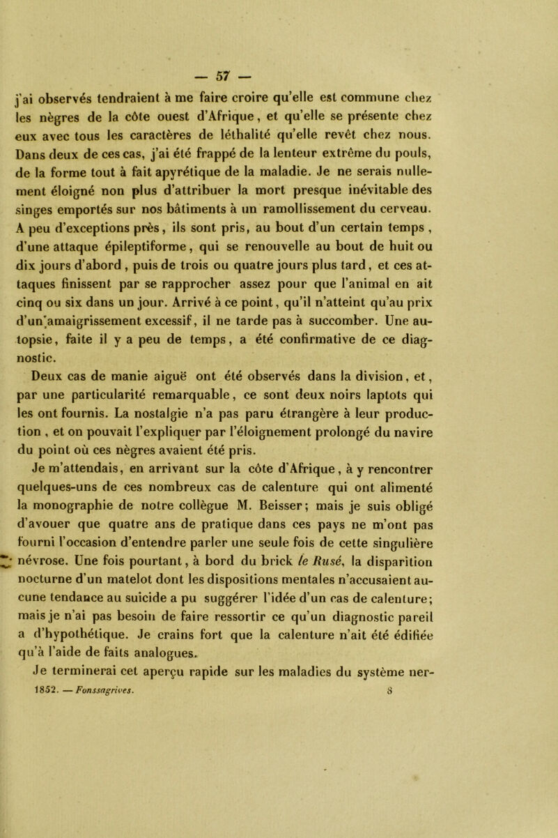 j’ai observés tendraient à me faire croire qu’elle est commune chez les nègres de la côte ouest d’Afrique, et quelle se présente chez eux avec tous les caractères de léthalité qu’elle revêt chez nous. Dans deux de ces cas, j’ai été frappé de la lenteur extrême du pouls, de la forme tout à fait apyrétique de la maladie. Je ne serais nulle- ment éloigné non plus d’attribuer la mort presque inévitable des singes emportés sur nos bâtiments à un ramollissement du cerveau. A peu d’exceptions près, ils sont pris, au bout d’un certain temps , d’une attaque épileptiforme, qui se renouvelle au bout de huit ou dix jours d’abord , puis de trois ou quatre jours plus tard, et ces at- taques finissent par se rapprocher assez pour que l’animal en ait cinq ou six dans un jour. Arrivé à ce point, qu’il n’atteint qu’au prix d’un'amaigrissement excessif, il ne tarde pas à succomber. Une au- topsie, faite il y a peu de temps, a été confirmative de ce diag- nostic. Deux cas de manie aiguë ont été observés dans la division, et, par une particularité remarquable, ce sont deux noirs laptots qui les ont fournis. La nostalgie n’a pas paru étrangère à leur produc- tion , et on pouvait l’expliquer par l’éloignement prolongé du navire du point où ces nègres avaient été pris. Je m’attendais, en arrivant sur la côte d’Afrique, à y rencontrer quelques-uns de ces nombreux cas de calenture qui ont alimenté la monographie de notre collègue M. Beisser; mais je suis obligé d’avouer que quatre ans de pratique dans ces pays ne m’ont pas fourni l’occasion d’entendre parler une seule fois de cette singulière névrose. Une fois pourtant, à bord du brick le Rusé, la disparition nocturne d’un matelot dont les dispositions mentales n’accusaient au- cune tendance au suicide a pu suggérer l’idée d’un cas de calenture; mais je n’ai pas besoin de faire ressortir ce qu’un diagnostic pareil a d’hypothétique. Je crains fort que la calenture n’ait été édifiée qu’à l’aide de faits analogues. Je terminerai cet aperçu rapide sur les maladies du système ner- 1852. — F on s sa g ri ves. S