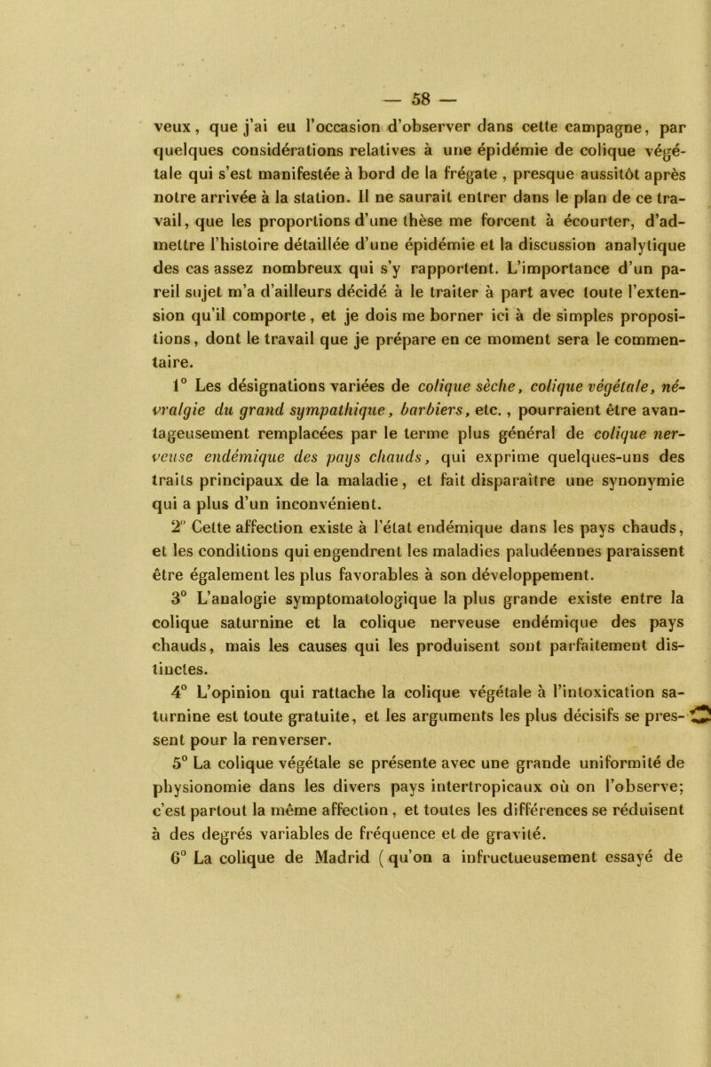 veux, que j’ai eu l’occasion d’observer dans cette campagne, par quelques considérations relatives à une épidémie de colique végé- tale qui s’est manifestée à bord de la frégate , presque aussitôt après notre arrivée à la station. Il ne saurait entrer dans le plan de ce tra- vail, que les proportions d’une thèse me forcent à écourter, d’ad- mettre l’histoire détaillée d’une épidémie et la discussion analytique des cas assez nombreux qui s’y rapportent. L’importance d’un pa- reil sujet m’a d’ailleurs décidé à le traiter à part avec toute l’exten- sion qu’il comporte, et je dois me borner ici à de simples proposi- tions, dont le travail que je prépare en ce moment sera le commen- taire. 1° Les désignations variées de colique sèche, colique végétale, né- vralgie du grand sympathique, barbiers, etc. , pourraient être avan- tageusement remplacées par le terme plus général de colique ner- veuse endémique des pays chauds, qui exprime quelques-uns des traits principaux de la maladie, et fait disparaître une synonymie qui a plus d’un inconvénient. 2° Cette affection existe à l’état endémique dans les pays chauds, et les conditions qui engendrent les maladies paludéennes paraissent être également les plus favorables à son développement. 3° L’analogie symptomatologique la plus grande existe entre la colique saturnine et la colique nerveuse endémique des pays chauds, mais les causes qui les produisent sont parfaitement dis- tinctes. 4° L’opinion qui rattache la colique végétale à l’intoxication sa- turnine est toute gratuite, et les arguments les plus décisifs se pres- sent pour la renverser. 5° La colique végétale se présente avec une grande uniformité de physionomie dans les divers pays intertropicaux où on l’observe; c’est partout la même affection , et toutes les différences se réduisent à des degrés variables de fréquence et de gravité. 6° La colique de Madrid ( qu’on a infructueusement essayé de