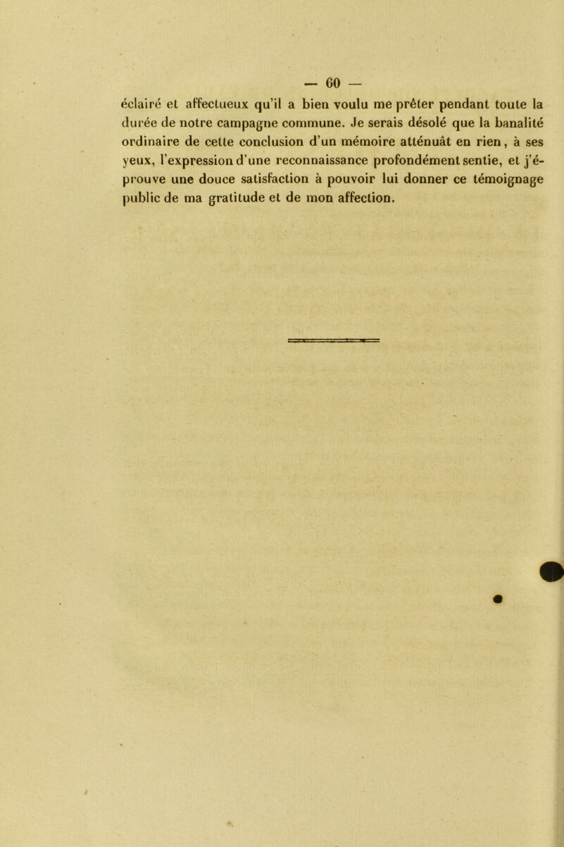 éclairé et affectueux qu’il a bien voulu me prêter pendant toute la durée de notre campagne commune. Je serais désolé que la banalité ordinaire de cette conclusion d’un mémoire atténuât en rien, à ses yeux, l’expression d’une reconnaissance profondément sentie, et j’é- prouve une douce satisfaction à pouvoir lui donner ce témoignage public de ma gratitude et de mon affection.