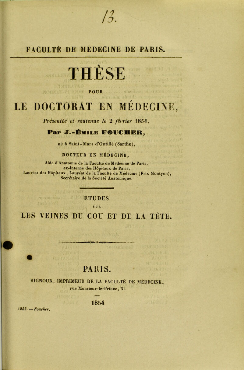 FACULTÉ DE MÉDECINE DE PARIS. THÈSE POUR LE DOCTORAT EN MÉDECINE, f Présentée et soutenue le 2 fémer 1854, Par J.-ÊmiiE POUC/HffiR, ué à SaÎQt-Mars d’Outillé (Sarthe), DOCTEUR EN MÉDECINE, Aide d’Ânatomie de la Faculté de Médecine de Paris, ex-interne des Hôpitaux de Paris, Lauréat des Hôpitaux, Lauréat de la Faculté de Médecine (Prix Montyon), Secrétaire de la Société Anatomique. ÉTUDES SUR LES VEINES DU COU ET DE LA TÊTE. PARIS. lUGNOUX, IMPRIMEUR DE LA FACULTÉ DE MÉDECINE, rue Monsieur-lc-Prince, 31. 185L — FowcAer. 1854