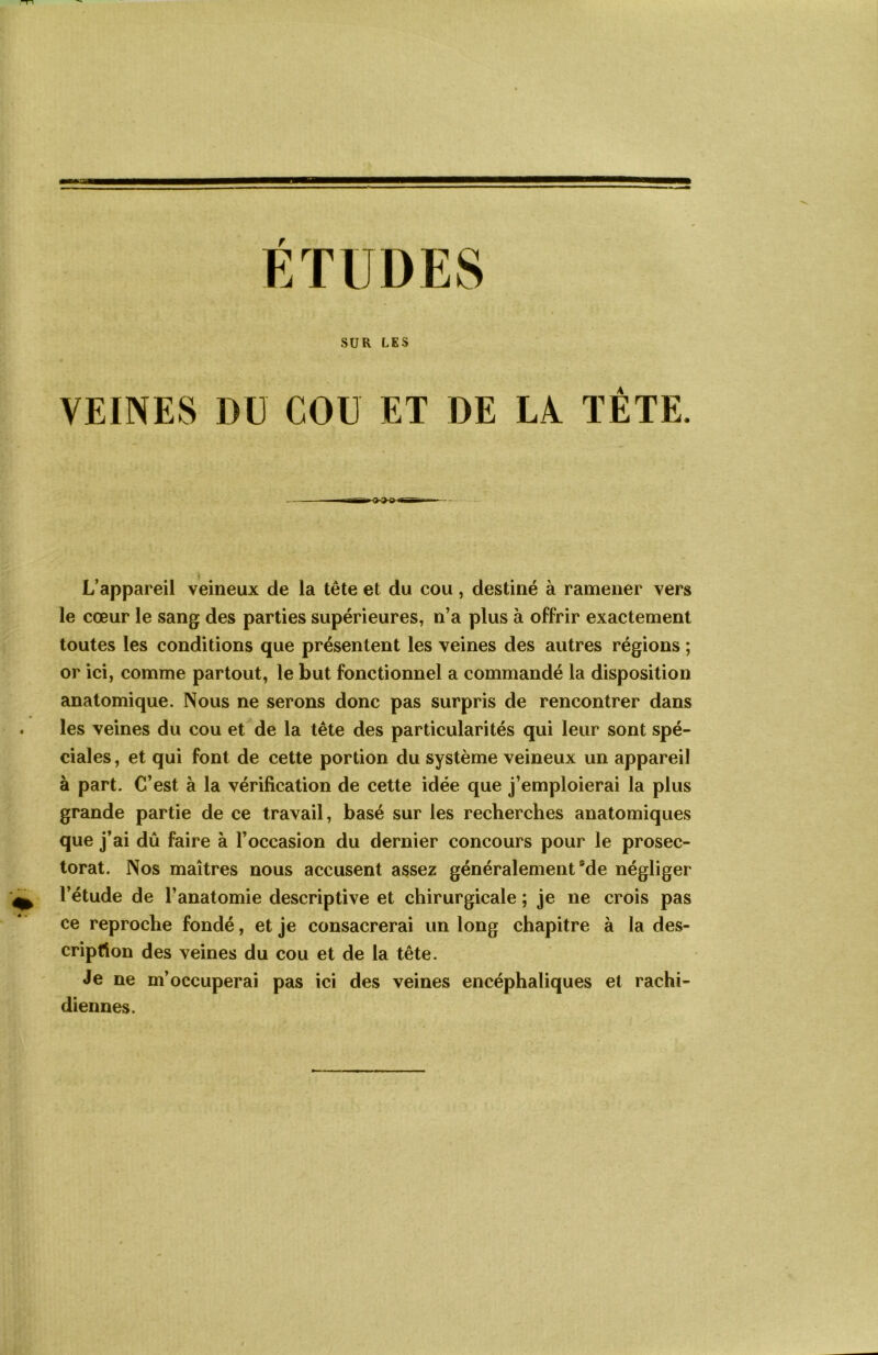 SUR LES VEINES DU COU ET DE LA TÊTE. L’appareil veineux de la tête et du cou, destiné à ramener vers le cœur le sang des parties supérieures, n’a plus à offrir exactement toutes les conditions que présentent les veines des autres régions ; or ici, comme partout, le but fonctionnel a commandé la disposition anatomique. Nous ne serons donc pas surpris de rencontrer dans les veines du cou et de la tête des particularités qui leur sont spé- ciales , et qui font de cette portion du système veineux un appareil à part. C’est à la vérification de cette idée que j’emploierai la plus grande partie de ce travail, basé sur les recherches anatomiques que j’ai dû faire à l’occasion du dernier concours pour le prosec- torat. Nos maîtres nous accusent assez généralement *de négliger l’étude de l’anatomie descriptive et chirurgicale ; je ne crois pas ce reproche fondé, et je consacrerai un long chapitre à la des- cription des veines du cou et de la tête. Je ne m’occuperai pas ici des veines encéphaliques et rachi- diennes.