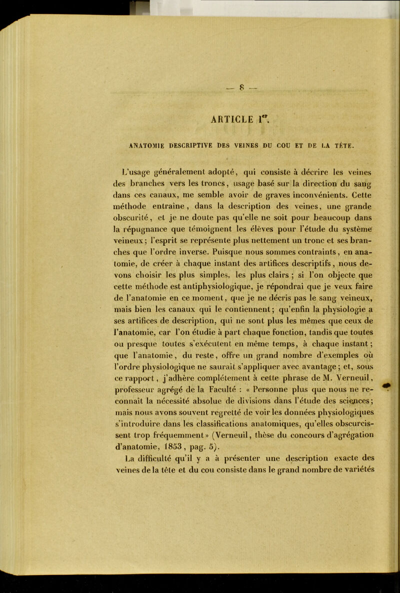 ARTICLE r. ANATOMIE DESCRIPTIVE DES VEINES DU COU ET DE LA TÊTE. L’usage généralement adopté, qui consiste à décrire les veines des branches vers les troncs, usage basé sur la direction du sang dans ces canaux, me semble avoir de graves inconvénients. Cette méthode entraîne, dans la description des veines, une grande obscurité, et je ne doute pas qu’elle ne soit pour beaucoup dans la répugnance que témoignent les élèves pour l’étude du système veineux ; l’esprit se représente plus nettement un tronc et ses bran- ches que l’ordre inverse. Puisque nous sommes contraints, en ana- tomie, de créer à chaque instant des artifices descriptifs, nous de- vons choisir les plus simples, les plus clairs ; si l’on objecte que cette méthode est antiphysiologique, je répondrai que je veux faire de l’anatomie en ce moment, que je ne décris pas le sang veineux, mais bien les canaux qui le contiennent; qu’enfin la physiologie a ses artifices de description, qui ne sont plus les mêmes que ceux de l’anatomie, car l’on étudie à part chaque fonction, tandis que toutes ou presque toutes s’exécutent en même temps, à chaque instant; que l’anatomie, du reste, offre un grand nombre d’exemples où l’ordre physiologique ne saurait s’appliquer avec avantage ; et, sous ce rapport, j’adhère complètement à cette phrase de M. Verneuil, professeur agrégé de la Faculté : « Personne plus que nous ne re- connaît la nécessité absolue de divisions dans l’étude des sci^ces; mais nous avons souvent regretté de voir les données physiologiques s’introduire dans les classifications anatomiques, qu’elles obscurcis- sent trop fréquemment» (Verneuil, thèse du concours d’agrégation d’anatomie, 1853, pag. 5). La difficulté qu’il y a à présenter une description exacte des veines de la tête et du cou consiste dans le grand nombre de variétés