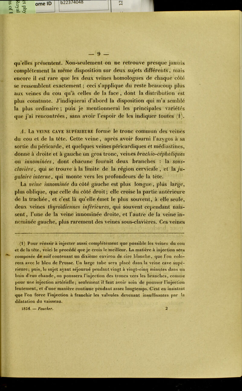 qu’elles présentent. Non-seulement on ne retrouve presque jamais complètement la même disposition sur deux sujets différents, mais encore il est rare que les deux veines homologues de chaque côté se ressemblent exactement ; ceci s’applique du reste beaucoup plus aux veines du cou qu’à celles de la face , dont la distribution est plus constante. J’indiquerai d’abord la disposition qui m’a semblé la plus ordinaire ; puis je mentionnerai les principales variétés que j’ai rencontrées, sans avoir l’espoir de les indiquer toutes (1). .1. La VEINE CAVE SUPÉRIEURE forme le tronc commun des veines du cou et de la tête. Cette veine, après avoir fourni l’azygos à sa sortie du péricarde, et quelques veines péricardiques et médiastines, donne à droite et à gauche un gros tronc, veines brachio'-céphaliques ou innommées, dont chacune fournit deux branches : la sous^ clairière, qui se trouve à la limite de la région cervicale , et lay^^- gulaire interne, qui monte vers les profondeurs de la tête. La veine innominée du côté gauche est plus longue, plus large, plus oblique, que celle du côté droit ; elle croise la partie antérieure de la trachée, et c’est là qu’elle émet le plus souvent, à elle seule, deux veines thyroïdiennes inférieures, qui souvent cependant nais- sent , l’une de la veine innominée droite, et l’autre de la veine in- ncminée gauche, plus rarement des veines sous-clavières. Ce& veines (1) Pour réussir à injecter aussi complètement que possible les veines du cou et de la tète, voici le procédé que je crois le meilleur. La matière à injection sera composée de suif contenant un dixième environ de cire blanche, que l’on colo- rera avec le bleu de Prusse. Un large tube sera placé dans la veine cave supé- rieure; puis, le sujet ayant séjourné pendant vingt à vingt-cinq minutes dans un bain d’eau chaude, on poussera l’injection des troncs vers les brancbes, comme pour une injection artérielle; seulement il faut avoir soin de pousser rinjectlon lentement, et d’une manière continue pendant assez longtemps. C’est en insistant que l’on force l’injection à franchir les valvules devenant insuffisantes par la dilatation du vaisseau.