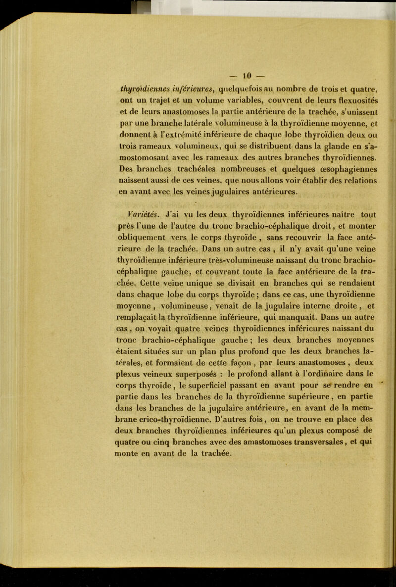 thyroïdiennes inférieures^ quelquefois au nombre de trois et quatre, ont un trajet et un volume variables, couvrent de leurs flexuosités et de leurs anastomoses la partie antérieure de la trachée, s’unissent par une branche latérale volumineuse à la thyroïdienne moyenne, et donnent à l’extrémité inférieure de chaque lobe thyroïdien deux ou trois rameaux volumineux, qui se distribuent dans la glande en s’a- mostomosant avec les rameaux des autres branches thyroïdiennes. Des branches trachéales nombreuses et quelques œsophagiennes naissent aussi de ces veines, que nous allons voir établir des relations en avant avec les veines jugulaires antérieures. Variétés, J’ai vu les deux thyroïdiennes inférieures naître tout près l’une de l’autre du tronc brachio-céphalique droit, et monter obliquement vers le corps thyroïde , sans recouvrir la face anté- rieure de la trachée. Dans un autre cas , il n’y avait qu’une veine thyroïdienne inférieure très-volumineuse naissant du tronc brachio- céphalique gauche, et couvrant toute la face antérieure de la tra- chée. Cette veine unique se divisait en branches qui se rendaient dans chaque lobe du corps thyroïde ; dans ce cas, une thyroïdienne moyenne , volumineuse, venait de la jugulaire interne droite , et remplaçait la thyroïdienne inférieure, qui manquait. Dans un autre cas , on voyait quatre veines thyroïdiennes inférieures naissant du tronc brachio-céphalique gauche ; les deux branches moyennes étaient situées sur un plan plus profond que les deux branches la- térales, et formaient de cette façon , par leurs anastomoses , deux plexus veineux superposés : le profond allant à l’ordinaire dans le corps thyroïde, le superficiel passant en avant pour se rendre en partie dans les branches de la thyroïdienne supérieure, en partie dans les branches de la jugulaire antérieure, en avant de la mem- brane crico-thyroïdienne. D’autres fois, on ne trouve en place des deux branches thyroïdiennes inférieures qu’un plexus composé de quatre ou cinq branches avec des amastomoses transversales, et qui monte en avant de la trachée.