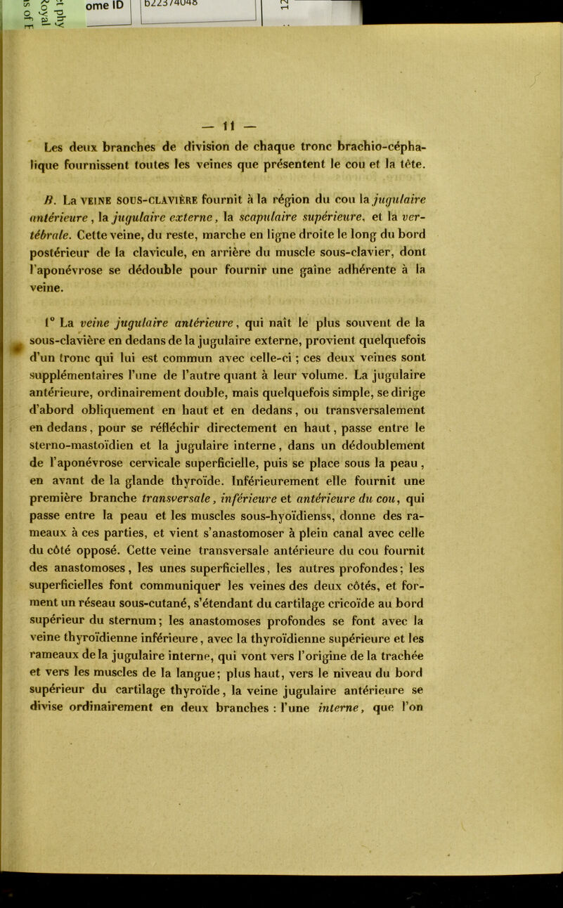 C/1 O 3- — ome ID DzZi/^u^o rN — 11 — Les deux branches de division de chaque tronc brachio-cépha- lique fournissent toutes les veines que présentent le cou et la tète. B. La VEINE SOUS-CLAVIÈRE fournit à la région du cou jugulaire antérieure, la jugulaire externe, la scapulaire supérieure, et la ver- tébrale. Cette veine, du reste, marche en ligne droite le long du bord postérieur de la clavicule, en arrière du muscle sous-clavier, dont l’aponévrose se dédouble pour fournir une gaine adhérente à la veine. 1° La veine jugulaire antérieure, qui naît le plus souvent de la sous-clavière en dedans de la jugulaire externe, provient quelquefois d’un tronc qui lui est commun avec celle-ci ; ces deux veines sont supplémentaires Tune de l’autre quant à leur volume. La jugulaire antérieure, ordinairement double, mais quelquefois simple, se dirige d’abord obliquement en haut et en dedans, ou transversalement en dedans, pour se réfléchir directement en haut, passe entre le sterno-mastoïdien et la jugulaire interne, dans un dédoublement de l’aponévrose cervicale superficielle, puis se place sous la peau, en avant de la glande thyroïde. Inférieurement elle fournit une première branche transversale, inférieure et antérieure du cou, qui passe entre la peau et les muscles sous-hyoïdienss, donne des ra- meaux à ces parties, et vient s’anastomoser à plein canal avec celle du côté opposé. Cette veine transversale antérieure du cou fournit des anastomoses, les unes superficielles, les autres profondes ; les superficielles font communiquer les veines des deux côtés, et for- ment un réseau sous-cutané, s’étendant du cartilage cricoïde au bord supérieur du sternum ; les anastomoses profondes se font avec la veine thyroïdienne inférieure, avec la thyroïdienne supérieure et les rameaux delà jugulaire interne, qui vont vers l’origine de la trachée et vers les muscles de la langue; plus haut, vers le niveau du bord supérieur du cartilage thyroïde, la veine jugulaire antérieure se divise ordinairement en deux branches : l’une interne, que l’on