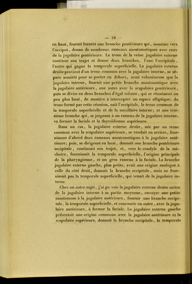 en haut, fournit bientôt une branche postérieure qui, montant vers Tocciput, donne de nombreux rameaux anoslomotiques avec ceux de la jugulaire postérieure. Le tronc de la veine jugulaire externe continue son trajet et donne deux branches, l’une l’occipitale, l’autre qui gagne la temporale superficielle. La jugulaire externe droite provient d’un tronc commun avec la jugulaire interne, se sé- pare aussitôt pour se porter en dehors, aussi volumineuse que la jugulaire interne, fournit une petite branche anastomotique avec la jugulaire antérieure, une autre avec la scapulaire postérieure, puis se divise en deux branches d’égal volume , qui se réunissent un peu plus baut, de manière à intercepter un espace elliptique; du tronc formé par cette réunion, naît l’occipitale, le tronc commun de la temporale superficielle et de la maxillaire interne; et une troi- sième branche qui, se joignant à un rameau de la jugulaire interne, va former la faciale et la thyroïdienne supérieure. Dans un cas, la jugulaire externe droite, née par un tronc commun avec la scapulaire supérieure, se rendait en arrière, four- nissant d’abord deux rameaux anostomotiques à la jugulaire anté- rieure; puis, se dirigeant en haut, donnait une branche postérieure occipitale, continuait son trajet, et, vers le condyle de la mâ- choire, fournissait la temporale superficielle, l’origine principale de la pharyngienne, et un gros rameau à la faciale. La branche jugulaire externe gauche, plus petite, avait une origine analogue à celle du côté droit, donnait la branche occipitale, mais ne four- nissait pas la temporale superficielle, qui venait de la jugulaire in- terne. Chez un autre sujet, j’ai pu voir la jugulaire externe droite naître de la jugulaire interne à sa partie moyenne, envoyer une petite anastomose à la jugulaire antérieure, fournir une branche occipi- tale, la temporale superficielle, et concourir en outre , avec la jugu- laire antérieure, à former la faciale. La jugulaire externe gauche présentait une origine commune avec la jugulaire antérieure e] la scapulaire supérieure, donnait la branche occipitale, la temporale