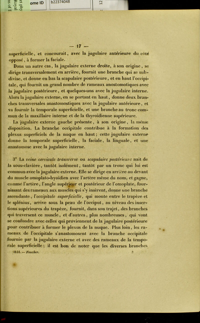 =} H) ^ Q ^ S, rn — ^ ome ID b22374048 rsj — 17 — superficielle, et concourait, avec la jugulaire antérieure du côté opposé, à former la faciale. Dans un autre cas, la jugulaire externe droite, à son origine, se dirige transversalement en arrière, fournit une branche qui se sub- divise, et donne en bas la scapulaire postérieure, et en haut l’occipi- tale, qui fournit un grand nombre de rameaux anostomotiques avec la jugulaire postérieure, et quelques-uns avec la jugulaire interne. Alors la jugulaire externe, en se portant en haut, donne deux bran- ches transversales anastomostiques avec la jugulaire antérieure, et va fournir la temporale superficielle, et une branche au tronc com- mun de la maxillaire interne et de la thyroïdienne supérieure. La jugulaire externe gauche présente, à son origine, la même disposition. La branche occipitale contribue à la formation des plexus superficiels de la nuque en haut; cette jugulaire externe donne la temporale superficielle, la faciale, la linguale, et une anastomose avec la jugulaire interne. 3® La veine cenicale transverse ou scapulaire postérieure naît de la sous-clavière, tantôt isolément, tantôt par un tronc qui lui est commun avec la jugulaire externe. Elle se dirige en arrière au devant du muscle omoplato-hyoïdien avec l’artère même du nom, et gagne, comme l’artère, l’angle supérieur et postérieur de l’omoplate, four- nissant des rameaux aux muscles qui s’y insèrent, donne une branche ascendante, Y occipitale superficielle, qui monte entre le trapèze et le splénius, arrive sous la peau de l’occiput, au niveau des inser- tions supérieures du trapèze, fournit, dans son trajet, des branches qui traversent ce muscle, et d’autres , plus nombreuses , qui vont se confondre avec celles qui proviennent de la jugulaire postérieure pour contribuer à former le plexus de la nuque. Plus loin, les ra- meaux de l’occipitale s’anastomosent avec la branche occipitale fournie par la jugulaire externe et avec des rameaux de la tempo- rale superficielle ; il est bon de noter que les diverses branches 1854. — Foucher, 3