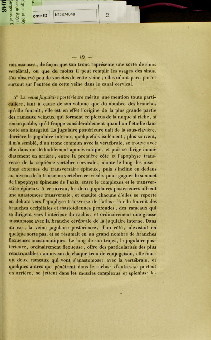 rois osseuses, de façon que son tronc représente une sorte de sinus vertébral, ou que du moins il peut remplir les usages des sinus. J’ai observé peu de variétés de cette veine ; elles m’ont paru porter surtout sur l’entrée de cette veine dans le canal cervical. 5° La veine jugulaire postérieure mérite une mention toute parti- culière, tant à cause de son volume que du nombre des branches qu’elle fournit ; elle est en effet l’origine de la plus grande partie des rameaux veineux qui forment ce plexus de la nuque si riche, si remarquable, qu’il frappe considérablement quand on l’étudie dans toute son intégrité. La jugulaire postérieure naît de la sous-clavière, derrière la jugulaire interne, quelquefois isolément; plus souvent, il m’a semblé, d’un tronc commun avec la vertébrale, se trouve avec elle dans un dédoublement aponévrotique, et puis se dirige immé- diatement en arrière, entre la première côte et l’apophyse trans- verse de la septième vertèbre cervicale, monte le long des inser- tions externes du transversaire épineux, puis s’incline en dedans au niveau delà troisième vertèbre cervicale, pour gagner le sommet de l’apophyse épineuse de l’axis, entre le complexus et le transver- saire épineux. A ce niveau, les deux jugulaires postérieures offrent une anastomose transversale, et ensuite chacune d’elles se reporte en dehors vers l’apophyse transverse de l’atlas ; là elle fournit des branches occipitales et mastoïdiennes profondes, des rameaux qui se dirigent vers l’intérieur du rachis, et ordinairement une grosse anastomose avec la branche cérébrale de la jugulaire interne. Dans un cas, la veine jugulaire postérieure, d’un côté, n’existait en quelque sorte pas, et se résumait en un grand nombre de branches flexueuses anastomotiques. Le long de son trajet, la jugulaire pos- térieure , ordinairement flexueuse, offre des particularités des plus remarquables : au niveau de chaque trou de conjugaison, elle four- nit deux rameaux qui vont s’anastomoser avec la vertébrale, et quelques autres qui pénètrent dans le rachis ; d’autres se portent en arrière, se jettent dans les muscles complexus et splenius; les