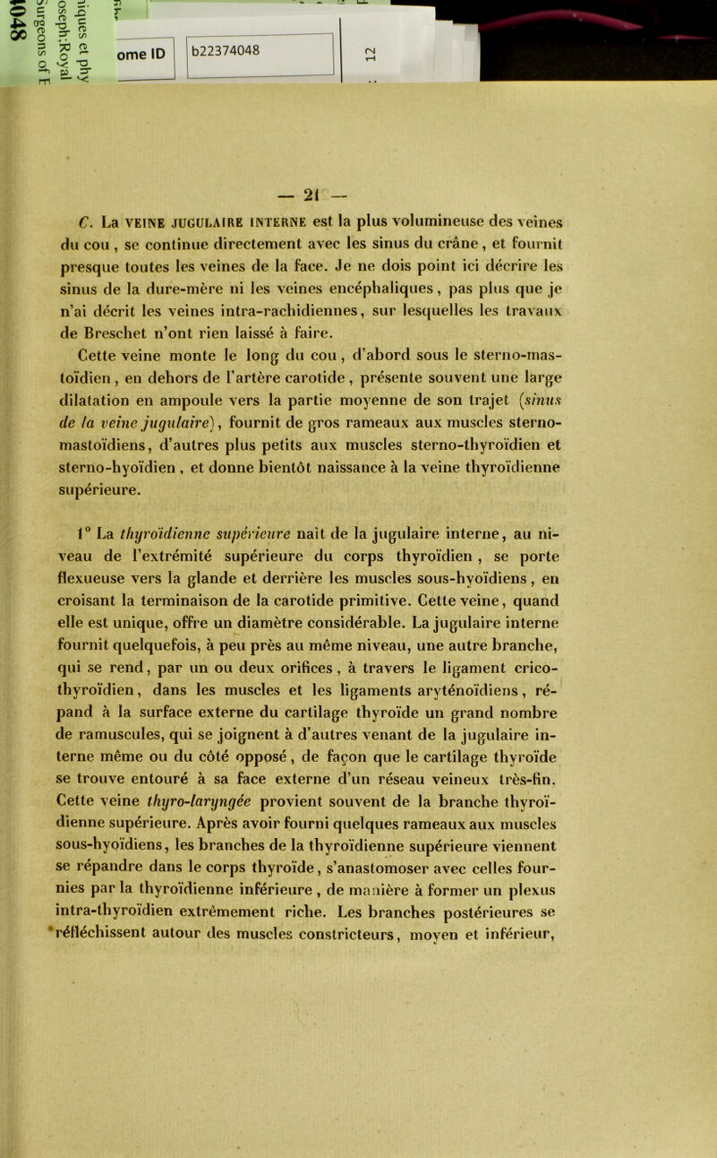 3 ^ C/5 s» • O PJ 3“ — •< — 21 — C. La VEINE JUGULAIRE INTERNE est la plus volumineuse des veines du cou , se continue directement avec les sinus du crâne, et fournit presque toutes les veines de la face. Je ne dois point ici décrire les sinus de la dure-mère ni les veines encéphaliques, pas plus que je n’ai décrit les veines intra-rachidiennes, sur lesquelles les travaux de Breschet n’ont rien laissé à faire. Cette veine monte le long du cou, d’abord sous le sterno-mas- toïdien , en dehors de l’artère carotide , présente souvent une large dilatation en ampoule vers la partie moyenne de son trajet [sinus de la veine jugulaire), fournit de gros rameaux aux muscles sterno- mastoïdiens, d’autres plus petits aux muscles sterno-thyroïdien et sterno-hyoïdien , et donne bientôt naissance à la veine thyroïdienne supérieure. La tliyroidienne supérieure naît de la jugulaire interne, au ni- veau de l’extrémité supérieure du corps thyroïdien , se porte flexueuse vers la glande et derrière les muscles sous-hyoïdiens, en croisant la terminaison de la carotide primitive. Cette veine, quand elle est unique, offre un diamètre considérable. La jugulaire interne fournit quelquefois, à peu près au même niveau, une autre branche, qui se rend, par un ou deux orifices, à travers le ligament crico- thyroïdien, dans les muscles et les ligaments aryténoïdiens, ré- pand à la surface externe du cartilage thyroïde un grand nombre de ramuscules, qui se joignent à d’autres venant de la jugulaire in- terne même ou du côté opposé, de façon que le cartilage thyroïde se trouve entouré à sa face externe d’un réseau veineux très-fin. Cette veine thyro-laryngée provient souvent de la branche thyroï- dienne supérieure. Après avoir fourni quelques rameaux aux muscles sous-hyoïdiens, les branches de la thyroïdienne supérieure viennent se répandre dans le corps thyroïde, s’anastomoser avec celles four- nies par la thyroïdienne inférieure , de manière à former un plexus intra-thyroïdien extrêmement riche. Les branches postérieures se ‘réfléchissent autour des muscles constricteurs, moyen et inférieur,