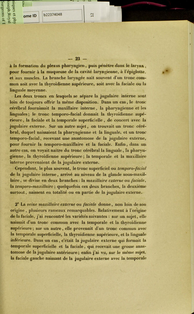 à la formation du plexus pharyngien, puis pénètre dans le larynx , pour fournir à la muqueuse de la cavité laryngienne, à l’épiglotte, et aux muscles. La branche laryngée naît souvent d’un tronc com- mun soit avec la thyroïdienne supérieure, soit avec la faciale ou la linguale moyenne. Les deux troncs en lesquels se sépare la jugulaire interne sont loin de toujours offrir la même disposition. Dans un cas, le tronc cérébral fournissait la maxillaire interne, la pharyngienne et les linguales; le tronc temporo-facial donnait la thyroïdienne supé- rieure , la faciale et la temporale superficielle, de concert avec la jugulaire externe. Sur un autre sujet, on trouvait un tronc céré- bral, duquel naissaient la pharyngienne et la linguale, et un tronc temporo-facial, recevant une anastomose de la jugulaire externe, pour fournir la temporo-maxillaire et la faciale. Enfin, dans un autre cas, on voyait naître du tronc cérébral la linguale, la pharyn- gienne , la thyroïdienne supérieure ; la temporale et la maxillaire interne provenaient de la jugulaire externe. Cependant, le plus souvent, le tronc superficiel ou temporo-facial de la jugulaire interne, arrivé au niveau de la glande sous-maxil- laire, se divise en deux branches : la maxillaire externe ou faciale, la temporo-maxillaire ; quelquefois ces deux branches, la deuxième surtout, naissent en totalité ou en partie de la jugulaire externe. 2® La veine maxillaire externe ou faciale donne, non loin de sou origine, plusieurs rameaux remarquables. Relativement à l’origine de la faciale, j’ai rencontré les variétés suivantes : sur un sujet, elle naissait d’un tronc commun avec la temporale et la thyroïdienne supérieure ; sur un autre, elle provenait d’un tronc commun avec la temporale superficielle, la thyroïdienne supérieure, et la linguale inférieure. Dans un cas, c’était la jugulaire externe qui formait la temporale superficielle et la faciale, qui recevait une grosse anas- tomose de la jugulaire antérieure; enfin j’ai vu. sur le même sujet, la faciale gauche naissant de la Jugulaire externe avec la temporale