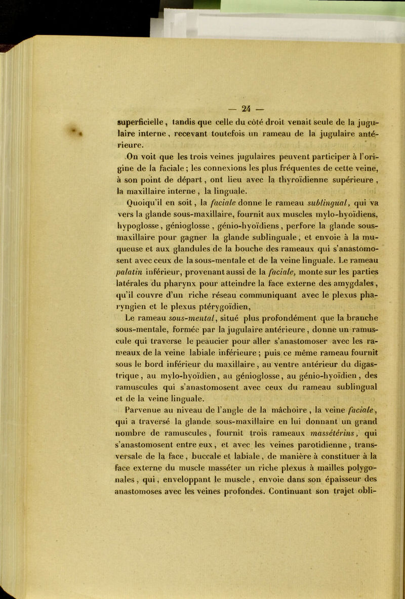 superficielle, tandis que celle du côté droit venait seule de la jugu- laire interne, recevant toutefois un rameau de la jugulaire anté- rieure. On voit que les trois veines jugulaires peuvent participer à l’ori- gine de la faciale ; les connexions les plus fréquentes de cette veine, à son point de départ, ont lieu avec la thyroïdienne supérieure , la maxillaire interne , la linguale. Quoiqu’il en soit, la faciale donne le rameau sublingual, qui va vers la glande sous-maxillaire, fournit aux muscles mylo-hyoïdiens, hypoglosse, génioglosse , génio-hyoïdiens, perfore la glande sous- maxillaire pour gagner la glande sublinguale, et envoie à la mu- queuse et aux glandules de la bouche des rameaux qui s’anastomo- sent avec ceux de la sous-mentale et de la veine linguale. Le rameau palatin inférieur, provenant aussi de la faciale, monte sur les parties latérales du pharynx pour atteindre la face externe des amygdales, qu’il couvre d’un riche réseau communiquant avec le plexus pha- ryngien et le plexus ptérygoïdien, Le rameau sous-mentaf situé plus profondément que la branche sous-mentale, formée par la jugulaire antérieure , donne un ramus- cule qui traverse le peaucier pour aller s’anastomoser avec les ra- meaux de la veine labiale inférieure ; puis ce même rameau fournit sous le bord inférieur du maxillaire, au ventre antérieur du digas- trique , au mylo-hyoïdien, au génioglosse, au génio-hyoïdien, des ramuscules qui s’anastomosent avec ceux du rameau sublingual et de la veine linguale. Parvenue au niveau de l’angle de la mâchoire , la veine faciale^ qui a traversé la glande sous-maxillaire en lui donnant un grand nombre de ramuscules, fournit trois rameaux massétérins, qui s’anastomosent entre eux, et avec les veines parotidienne, trans- versale de la face, buccale et labiale, de manière à constituer à la face externe du muscle masséter un riche plexus à mailles polygo- nales , qui, enveloppant le muscle, envoie dans son épaisseur des anastomoses avec les veines profondes. Continuant son trajet obli-