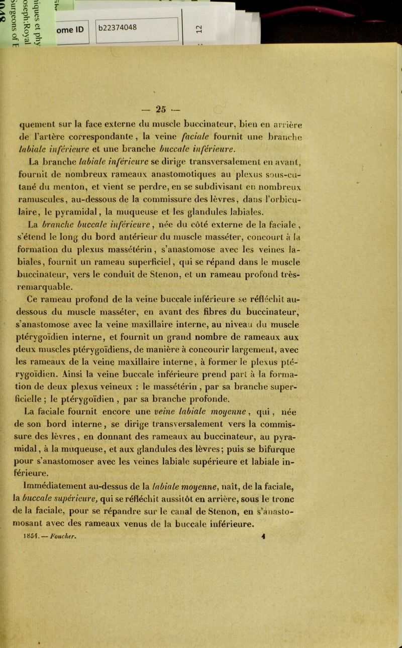 =3 O Z P — — 25 - quenient sur la face externe du muscle buccinateur, bien en arrière de Tarière correspondante , la veine faciale fournit une branch(3 labiale inférieure et une branche buccale inférieure. La branche labiale inférieure se dirige transversalement en avant, fournit de nombreux rameaux anastomotiques au plexus sous-cu- tané du menton, et vient se perdre, en se subdivisant en nombreux ramuscules, au-dessous de la commissure des lèvres, dans Torbicu- laire, le pyramidal, la muqueuse et les glandules labiales. La branche buccale inférieure, née du côté externe de la faciale , s’étend le long du bord antérieur du muscle masséter, concourt à la formation du plexus massétérin, s’anastomose avec les veines la- biales, fournit un rameau superficiel, qui se répand dans le muscle buccinateur, vers le conduit de Stenon, et un rameau profond très- remarquable. Ce rameau profond de la veine buccale inférieure se réfléchit au- dessous du muscle masséter, en avant des fibres du buccinateur, s’anastomose avec la veine maxillaire interne, au niveau du muscle ptérygoïdien interne, et fournit un grand nombre de rameaux aux deux muscles ptérygoïdiens, de manière à concourir largement, avec les rameaux de la veine maxillaire interne, à former le plexus pté- rygoïdien. Ainsi la veine buccale inférieure prend part à la forma- tion de deux plexus veineux : le massétérin , par sa branche super- ficielle ; le ptérygoïdien , par sa branche profonde. La faciale fournit encore une veine labiale moyenne, qui, née de son bord interne, se dirige transversalement vers la commis- sure des lèvres, en donnant des rameaux au buccinateur, au pyra- midal , à la muqueuse, et aux glandules des lèvres; puis se bifurque pour s’anastomoser avec les veines labiale supérieure et labiale in- férieure. Immédiatement au-dessus de la labiale moyenne, naît, de la faciale., la buccale supérieure, qui se réfléchit aussitôt en arrière, sous le tronc de la faciale, pour se répandre sur le canal de Stenon, en s’anasto- mosant avec des rameaux venus de la buccale inférieure.