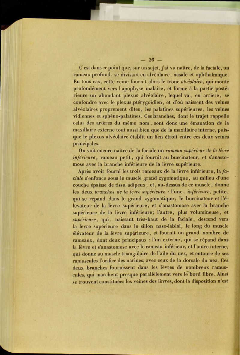 — 2(5 — C’est dans ce point que, sur un sujet, j’ai vu naître, de la faciale, un rameau profond, se divisant en alvéolaire, nasale et ophthalmique. En tous cas, cette veine fournit alors le tronc alvéolaire, qui monte profondément vers l’apophyse malaire, et forme à la partie posté- rieure un abondant plexus alvéolaire, lequel va, en arrière, se confondre avec le plexus ptérygoïdien, et d’où naissent des veines alvéolaires proprement dites, les palatines supérieures, les veines vidiennes et sphéno-palatines. Ces branches, dont le trajet rappelle celui des artères du même nom, sont donc une émanation de la maxillaire externe tout aussi bien que de la maxillaire interne, puis- que le plexus alvéolaire établit un lien étroit entre ces deux veines principales. On voit encore naître de la faciale un rameau supérieur de la lèvre inférieure, rameau petit, qui fournit au buccinateur, et s’anasto- mose avec la branche inférieure de la lèvre supérieure. Après avoir fourni les trois rameaux de la lèvre inférieure, la fa- ciale s’enfonce sous le muscle grand zygomatique, au milieu d’une couche épaisse de tissu adipeux, et, au-dessus de ce muscle, donne les deux branches de la lèvre supérieure : l’une, inférieure, petite, qui se répand dans le grand zygomatique, le buccinateur et l’é- lévateur de la lèvre supérieure, et s’anastomose avec la branche supérieure de la lèvre inférieure ; l’autre, plus volumineuse , et supérieure, qui, naissant très-haut de la faciale, descend vers la lèvre supérieure dans le sillon naso-labial, le long du muscle élévateur de la lèvre supérieure, et fournit un grand nombre de rameaux, dont deux principaux : l’un externe, qui se répand dans la lèvre et s’anastomose avec le rameau inférieur, et l’autre interne, qui donne au muscle triangulaire de l’aile du nez, et entoure de ses ramuscules l’orifice des narines, avec ceux de la dorsale du nez. Ces deux branches fournissent dans les lèvres de nombreux ramus- cules, qui marchent presque parallèlement vers le bord libre. Ainsi se trouvent constituées les veines des lèvres, dont la disposition n’est