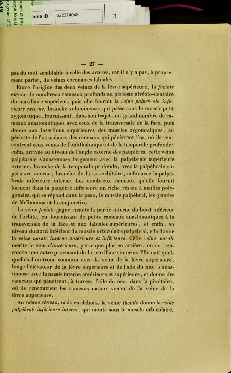 ^ O ^ O ^ ^ m — 27 — pas du tout semblable à celle des artères, car il n’y a pas, à propre- ment parler, de veines coronaires labiales. Entre l’origine des deux veines de la lèvre supérieure, la faciale envoie de nombreux rameaux profonds au périoste alvéolo-dentaire du maxillaire supérieur, puis elle fournit la veine palpébrale infé~ rieure externe, branche volumineuse, qui passe sous le muscle petit zygomatique, fournissant, dans son trajet, un grand nombre de ra- meaux anastomotiques avec ceux de la transversale de la face, puis donne aux insertions supérieures des muscles zygomatiques, au périoste de l’os malaire, des rameaux qui pénètrent l’os, où ils ren- contrent ceux venus de l’ophthalmique et de la temporale profonde ; enfin, arrivée au niveau de l’angle externe des paupières, cette veine palpébrale s’anastomose largement avec la palpébrale supérieure externe, branche de la temporale profonde, avec la palpébrale su- périeure interne, branche de la sus-orbitaire, enfin avec la palpé- brale inférieure interne. Les nombreux rameaux qu’elle fournit forment dans la paupière inférieure un riche réseau à mailles poly- gonales, qui se répand dans la peau, le muscle palpébral, les glandes de Meïbomius et la conjonctive. La veine faciale gagne ensuite la partie interne du bord inférieur de l’orbite, en fournissant de petits rameaux anastomotiques à la transversale de la face et aux labiales supérieures, et enfin, au niveau du bord inférieur du muscle orbiculaire palpébral, elle donne la veine nasale interne antérieure et inférieure. Cètte veine nasale mérite le nom à'antérieure, parce que plus en arrière, on en ren- contre une autre provenant de la maxillaire interne. Elle naît quel- quefois d’un tronc commun avec la veine de la lèvre supérieure, longe l’élévateur de la lèvre supérieure et de l’aile du nez, s’anas- tomose avec la nasale interne antérieure et supérieure, et donne des rameaux qui pénètrent, à travers l’aile du nez, dans la pituitaire, où ils rencontrent les rameaux nasaux venant de la veine de la lèvre supérieure. Au même niveau, mais en dehors, la veine faciale donne la veine palpébrale inférieure interne, qui monte sous le muscle orbiculaire,