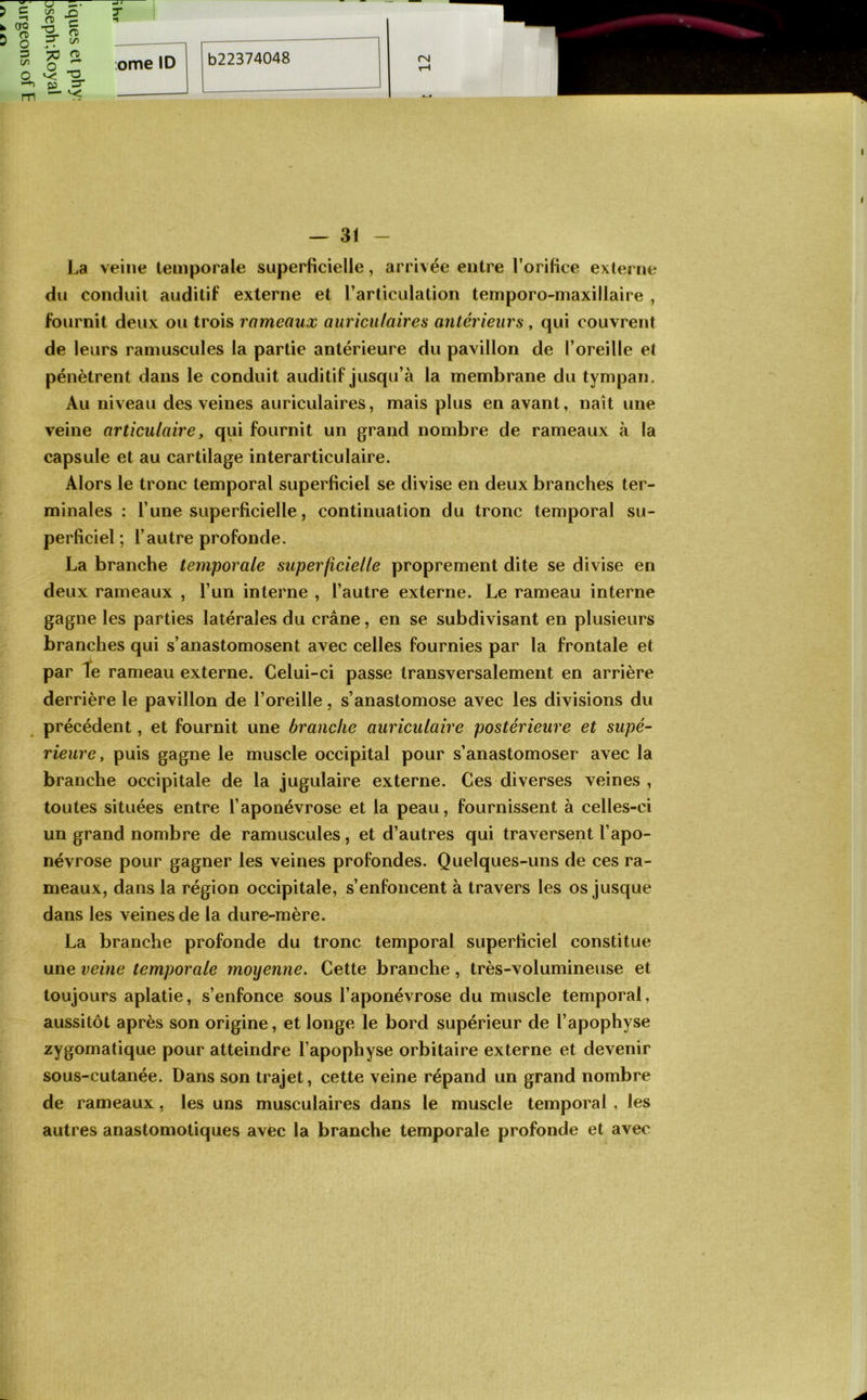 La veine temporale superficielle, arrivée entre l’orifice externe du conduit auditif externe et l’articulation temporo-maxillaire , fournit deux ou trois rameaux auriculaires antérieurs, qui couvrent de leurs ramuscules la partie antérieure du pavillon de l’oreille et pénètrent dans le conduit auditif jusqu’à la membrane du tympan. Au niveau des veines auriculaires, mais plus en avant, naît une veine articulaire, qui fournit un grand nombre de rameaux à la capsule et au cartilage interarticulaire. Alors le tronc temporal superficiel se divise en deux branches ter- minales : l’une superficielle, continuation du tronc temporal su- perficiel ; l’autre profonde. La branche temporale superficielle proprement dite se divise en deux rameaux , l’un interne , l’autre externe. Le rameau interne gagne les parties latérales du crâne, en se subdivisant en plusieurs branches qui s’anastomosent avec celles fournies par la frontale et par te rameau externe. Celui-ci passe transversalement en arrière derrière le pavillon de l’oreille, s’anastomose avec les divisions du précédent, et fournit une branche auriculaire postérieure et supé- rieure, puis gagne le muscle occipital pour s’anastomoser avec la branche occipitale de la jugulaire externe. Ces diverses veines , toutes situées entre l’aponévrose et la peau, fournissent à celles-ci un grand nombre de ramuscules, et d’autres qui traversent l’apo- névrose pour gagner les veines profondes. Quelques-uns de ces ra- meaux, dans la région occipitale, s’enfoncent à travers les os jusque dans les veines de la dure-mère. La branche profonde du tronc temporal superficiel constitue une veine temporale moyenne. Cette branche, très-volumineuse et toujours aplatie, s’enfonce sous l’aponévrose du muscle temporal, aussitôt après son origine, et longe le bord supérieur de l’apophyse zygomatique pour atteindre l’apophyse orbitaire externe et devenir sous-cutanée. Dans son trajet, cette veine répand un grand nombre de rameaux, les uns musculaires dans le muscle temporal, les autres anastomotiques avec la branche temporale profonde et avec