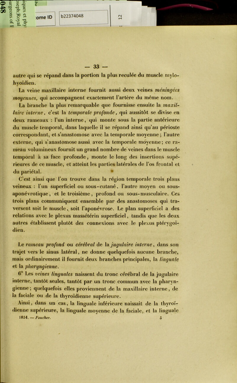 oc 00 O O 3 t/5 a, m ^ -O Vr S 3^ c/5 \* • ? - 'S H 82-5 r ;ome ID (N — 33 — autre qui se répand dans la portion la plus reculée du muscle mylo- hyoïdien. La veine maxillaire interne fournit aussi deux veines méningées moyennes, qui accompagnent exactement l’artère du même nom. La branche la plus remarquable que fournisse ensuite la maxil- laire interne, c’est la temporale profonde, qui aussitôt se divise en deux rameaux : l’un interne, qui monte sous la partie antérieure du muscle temporal, dans laquelle il se répand ainsi qu’au périoste correspondant, et s’anastomose avec la temporale moyenne ; l’autre externe, qui s’anastomose aussi avec la temporale moyenne; ce ra- meau volumineux fournit un grand nombre de veines dans le muscle temporal à sa face profonde, monte le long des insertions supé- rieures de ce muscle, et atteint les parties latérales de l’os frontal et du pariétal. • C’est ainsi que l’on trouve dans la région temporale trois plans veineux : l’un superficiel ou sous-cutané, l’autre moyen ou sous- aponévrotique , et le troisième , profond ou sous-musculaire. Ces trois plans communiquent ensemble par des anastomoses qui tra- versent soit le musclesoit l’aponévrose. Le plan superficiel a des relations avec le plexus massétérin superficiel, tandis que les deux autres établissent plutôt des connexions avec le plexus ptérygoï- dien. Le rameau profond ou cérébral de la jugulaire interne, dans son trajet vers le sinus latéral, ne donne quelquefois aucune branche, mais ordinairement il fournit deux branches principales, la linguale et la pliarijngienne. 6® Les veines linguales naissent du tronc cérébral de la jugulaire interne, tantôt seules, tantôt par un tronc commun avec la pharyn- gienne ; quelquefois elles proviennent de la maxillaire interne, de la faciale ou de la thyroïdienne supérieure. Ainsi, dans un cas, la linguale inférieure naissait de la thyroï- dienne supérieure, la linguale moyenne de la faciale, et la linguale 1854.—Foiicher. 5