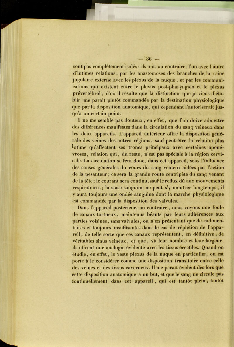 sont pas complètement isolés; ils ont, au contraire, l’un avec l’autre d’intimes relations, par les anastomoses des branches de la ^aine jugulaire externe avec les plexus de la nuque , et par les communi- cations qui existent entre le plexus post-pharyngien et le plexus prévertébral ; d’où il résulte que la distinction que je viens d’éta- blir me parait plutôt commandée par la destination physiologique que par la disposition anatomique, qui cependant l’autoriserait jus- qu’à un certain point. Il ne me semble pas douteux , en effet, que l’on doive admettre des différences manifestes dans la circulation du sang veineux dans les deux appareils. L’appareil antérieur offre la disposition géné- rale des veines des autres régions, sauf peut-être la relation plus Litime qu’affectent ses troncs principaux avec certaines aponé- vroses , relation qui, du reste, n’est pas spéciale à la région cervi- cale. La circulation se fera donc, dans cet appareil, sous l’influence des causes générales du cours du sang veineux aidées par l’action de la pesanteur ; ce sera la grande route centripète du sang venant de la tête ; le courant sera continu, sauf le reflux dû aux mouvements respiratoires ; la stase sanguine ne peut s’y montrer longtemps, il y aura toujours une ondée sanguine dont la marche physiologique est commandée par la disposition des valvules. Dans l’appareil postérieur, au contraire , nous voyons une foule de canaux tortueux, maintenus béants par leurs adhérences aux parties voisines, sans valvules, ou n’en présentant que de rudimen- taires et toujours insuffisantes dans le cas de réplétion de l’appa- reil ; de telle sorte que ces canaux représentent, en définitive , de véritables sinus veineux, et que, vu leur nombre et leur largeur, ils offrent une analogie évidente avec les tissus érectiles. Quand on étudie, en effet, le vaste plexus de la nuque en particulier, on est porté à le considérer comme une disposition transitoire entre celle des veines et des tissus caverneux. Il me paraît évident dès lors que cette disposition anatomique a un but, et que le sang ne circule pas continuellement dans cet appareil , qui est tantôt plein , tantôt