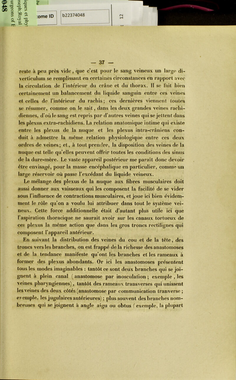 ao OC 8 3 en m ^ -g ■g. s ^ c/ï s# • O 5 ;ome ID CM 37 — reste à peu près vide, cjue c’est pour le sang veineux un large di- verticuluni se remplissant en certaines circonstances en rapport avec la circulation de rintérieur du crâne et du thorax. 11 se lait bien certainement un balancement du liquide sanguin entre ces veines et celles de l’intérieur du rachis; ces dernières viennent toutes se résumer, comme on le sait, dans les deux grandes veines rachi- diennes, d’où le sang est repris par d’autres veines qui se jettent dans les plexus extra-rachidiens. La relation anatomique intime qui existe entre les plexus de la nuque et les plexus intra-crâniens con- duit à admettre la même relation physiologique entre ces deux ordres de veines; et, à tout prendre, la disposition des veines de la nuque est telle qu’elles peuvent offrir toutes les conditions des sinus de la dure-mère. Le vaste appareil postérieur me paraît donc devoir être envisagé, pour la masse encéphalique en particulier, comme un large réservoir où passe l’excédant du liquide x^eineux. Le mélange des plexus de la nuque aux fibres musculaires doit aussi donner aux vaisseaux qui les composent la facilité de se vider sous l’influence de contractions musculaires, et joue ici bien évidem- ment le rôle qu’on a voulu lui attribuer dans tout le système vei- neux. Cette force additionnelle était d’autant plus utile ici que l’aspiration thoracique ne saurait avoir sur les canaux tortueux de ces plexus la même action que dans les gros troncs rectilignes qui composent l’appareil antérieur. En suix ant la distribution des veines du cou et de la tête, des troncs vers les branches, on est frappé delà richesse des anastomoses et de la tendance manifeste qu’ont les branches et les rameaux à former des plexus abondants. Or ici les anastomoses présentent tous les modes imaginables : tantôt ce sont deux branches qui se joi- gnent à plein canal ( anastomose par inosculation ; exemple , les veines pharyngiennes), tantôt des rameaux transverses qui unissent les veines des deux côtés (anastomose par communication tranverse ; exemple, les jugulaires antérieures) ; plus souvent des branches nom- breuses qui se joignent à angle aigu ou obtus ( exemple, la plupart