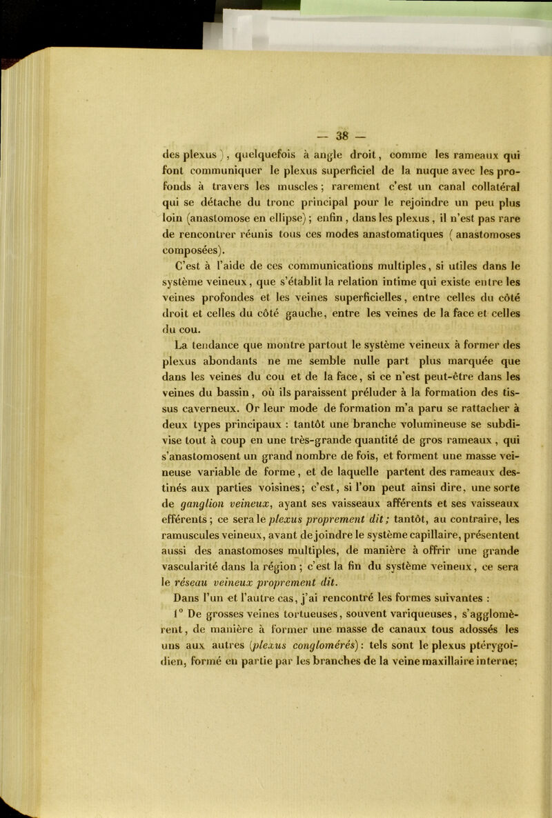 des plexus }, quelquefois à angle droit, comme les rameaux qui font communiquer le plexus superficiel de la nuque avec les pro- fonds à travers les muscles ; rarement c’est un canal collatéral qui se détache du tronc principal pour le rejoindre un peu plus loin (anastomose en ellipse) ; enfin, dans les plexus, il n’est pas rare de rencontrer réunis tous ces modes anastomatiques ( anastomoses composées). C’est à l’aide de ces communications multiples, si utiles dans le système veineux, que s’établit la relation intime qui existe entre les veines profondes et les veines superficielles, entre celles du côté droit et celles du côté gauche, entre les veines de la face et celles du cou. La tendance que montre partout le système veineux à former des plexus abondants ne me semble nulle part plus marquée que dans les veines du cou et de la face, si ce n’est peut-être dans les veines du bassin, où ils paraissent préluder à la formation des tis- sus caverneux. Or leur mode de formation m’a paru se rattacher à deux types principaux : tantôt une branche volumineuse se subdi- vise tout à coup en une très-grande quantité de gros rameaux, qui s’anastomosent un grand nombre de fois, et forment une masse vei- neuse variable de forme, et de laquelle partent des rameaux des- tinés aux parties voisines; c’est, si l’on peut ainsi dire, une sorte de ganglion veineux^ ayant ses vaisseaux afférents et ses vaisseaux efférents; ce sera le plexus proprement dit; tantôt, au contraire, les ramuscules veineux, avant de joindre le système capillaire, présentent aussi des anastomoses multiples, de manière à offrir une grande vascularité dans la région ; c’est la fin du système veineux, ce sera le réseau veineux proprement dit. Dans l’un et l’autre cas, j’ai rencontré les formes suivantes : 1° De grosses veines tortueuses, souvent variqueuses, s’agglomè- rent , de manière à Ibrmer une masse de canaux tous adossés les uns aux autres [plexus conglomérés) : tels sont le plexus ptérygoi- <iien, formé en partie par les branches de la veine maxillaire interne;