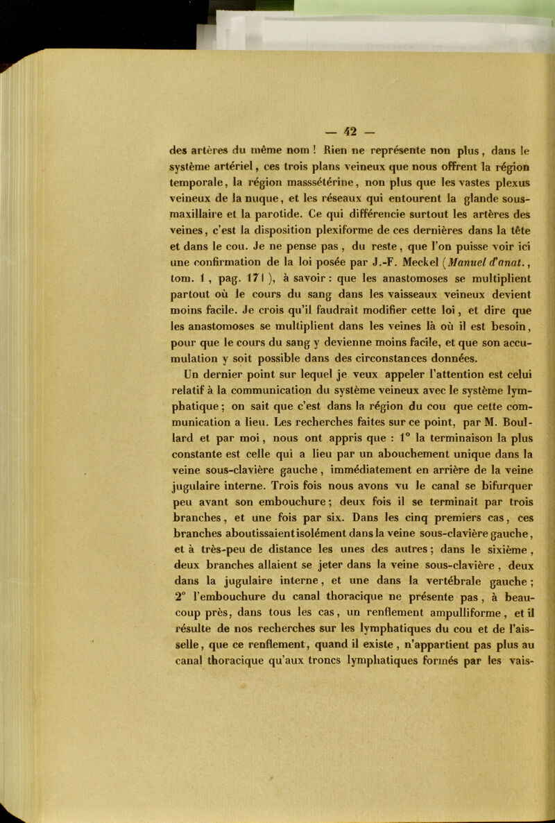 des artères du même nom ! Rien ne représente non plus, dans le système artériel, ces trois plans veineux que nous offrent la région temporale, la région masssétérine, non plus que les vastes plexus veineux de la nuque, et les réseaux qui entourent la glande sous- maxillaire et la parotide. Ce qui différencie surtout les artères des veines, c’est la disposition plexiforme de ces dernières dans la tête et dans le cou. Je ne pense pas , du reste, que Ton puisse voir ici une confirmation de la loi posée par J.-F. Meckel [Manuel (Tanat,, tom. 1 , pag. 171 ), à savoir: que les anastomoses se multiplient partout où le cours du sang dans les vaisseaux veineux devient moins facile. Je crois qu’il faudrait modifier cette loi, et dire que les anastomoses se multiplient dans les veines là où il est besoin, pour que le cours du sang y devienne moins facile, et que son accu- mulation y soit possible dans des circonstances données. Un dernier point sur lequel je veux appeler l’attention est celui relatif à la communication du système veineux avec le système lym- phatique ; on sait que c’est dans la région du cou que cette com- munication a lieu. Les recherches faites sur ce point, par M. Boul- lard et par moi, nous ont appris que : 1® la terminaison la plus constante est celle qui a lieu par un abouchement unique dans la veine sous-clavière gauche, immédiatement en arrière de la veine jugulaire interne. Trois fois nous avons vu Je canal se bifurquer peu avant son embouchure ; deux fois il se terminait par trois branches, et une fois par six. Dans les cinq premiers cas, ces branches aboutissaient isolément dans la veine sous-clavière gauche, et à très-peu de distance les unes des autres ; dans le sixième , deux branches allaient se jeter dans la veine sous-clavière , deux dans la jugulaire interne, et une dans la vertébrale gauche ; 2® l’embouchure du canal thoracique ne présente pas , à beau- coup près, dans tous les cas, un renflement ampulliforme, et il résulte de nos recherches sur les lymphatiques du cou et de Fais- selle , que ce renflement, quand il existe, n’appartient pas plus au canal thoracique qu’aux troncs lymphatiques formés par les vais-