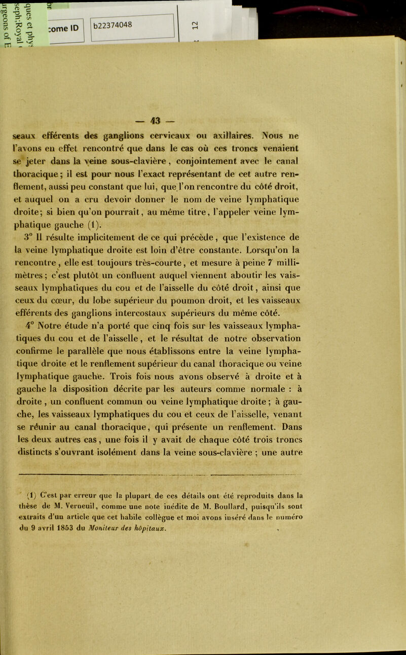 seaux efférents des ganglions cervicaux ou axillaires. Nous ne l’avons eu effet rencontré que dans le cas où ces troncs venaient se jeter dans la veine sous-clavière, conjointement avec le canal thoracique ; il est pour nous l’exact représentant de cet autre ren- dement, aussi peu constant que lui, que l’on rencontre du côté droit, et auquel on a cru devoir donner le nom de veine lymphatique droite; si bien qu’on pourrait, au même titre, l’appeler veine lym- phatique gauche (1). 3® 11 résulte implicitement de ce qui précède, que l’existence de la veine lymphatique droite est loin d’être constante. Lorsqu’on la rencontre , elle est toujours très-courte, et mesure à peine 7 milli- mètres ; c’est plutôt un confluent auquel viennent aboutir les vais- seaux lymphatiques du cou et de l’aisselle du côté droit, ainsi que ceux du cœur, du lobe supérieur du poumon droit, et les vaisseaux efférents des ganglions intercostaux supérieurs du même côté. 4° Notre étude n’a porté que cinq fois sur les vaisseaux lympha- tiques du cou et de l’aisselle, et le résultat de notre observation confirme le parallèle que nous établissons entre la veine lympha- tique droite et le renflement supérieur du canal thoracique ou veine lymphatique gauche. Trois fois nous avons observé à droite et à gauche la disposition décrite par les auteurs comme normale : à droite , un confluent commun ou veine lymphatique droite ; à gau- che, les vaisseaux lymphatiques du cou et ceux de l’aisselle, venant se réunir au canal thoracique, qui présente un renflement. Dans les deux autres cas, une fois il y avait de chaque côté trois troncs distincts s’ouvrant isolément dans la veine sous-clavière ; une autre (1) C’est par erreur que la plupart de ces détails ont été reproduits dans la thèse de M. Verneuil, comnae une note inédite de M. Roullard, puisqu’ils sont extraits d’un article que cet habile collègue et moi avons inséré dans le numéro du 9 avril 1853 du Moniteur des hôpitaux.