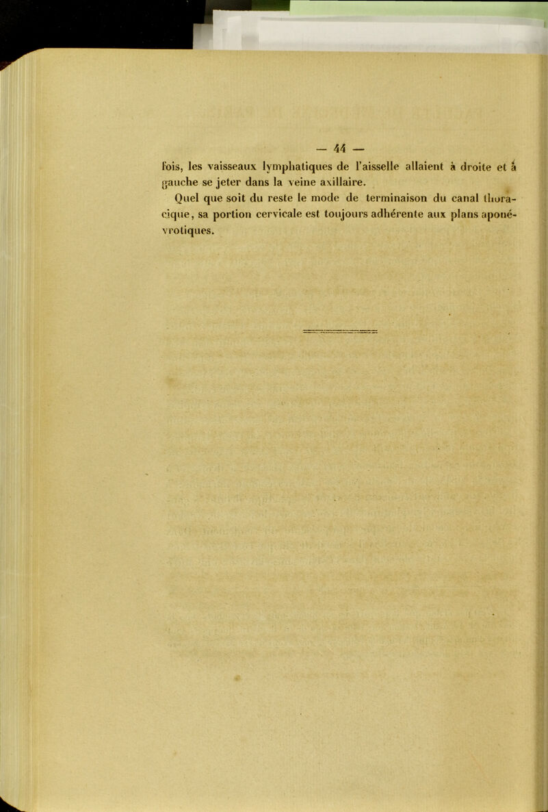 lois, les vaisseaux lymphatiques de l’aisselle allaient à droite et gauche se jeter dans la veine axillaire. Quel que soit du reste le mode de terminaison du canal thora- cique, sa portion cervicale est toujours adhérente aux plans aponé- vro tiques.