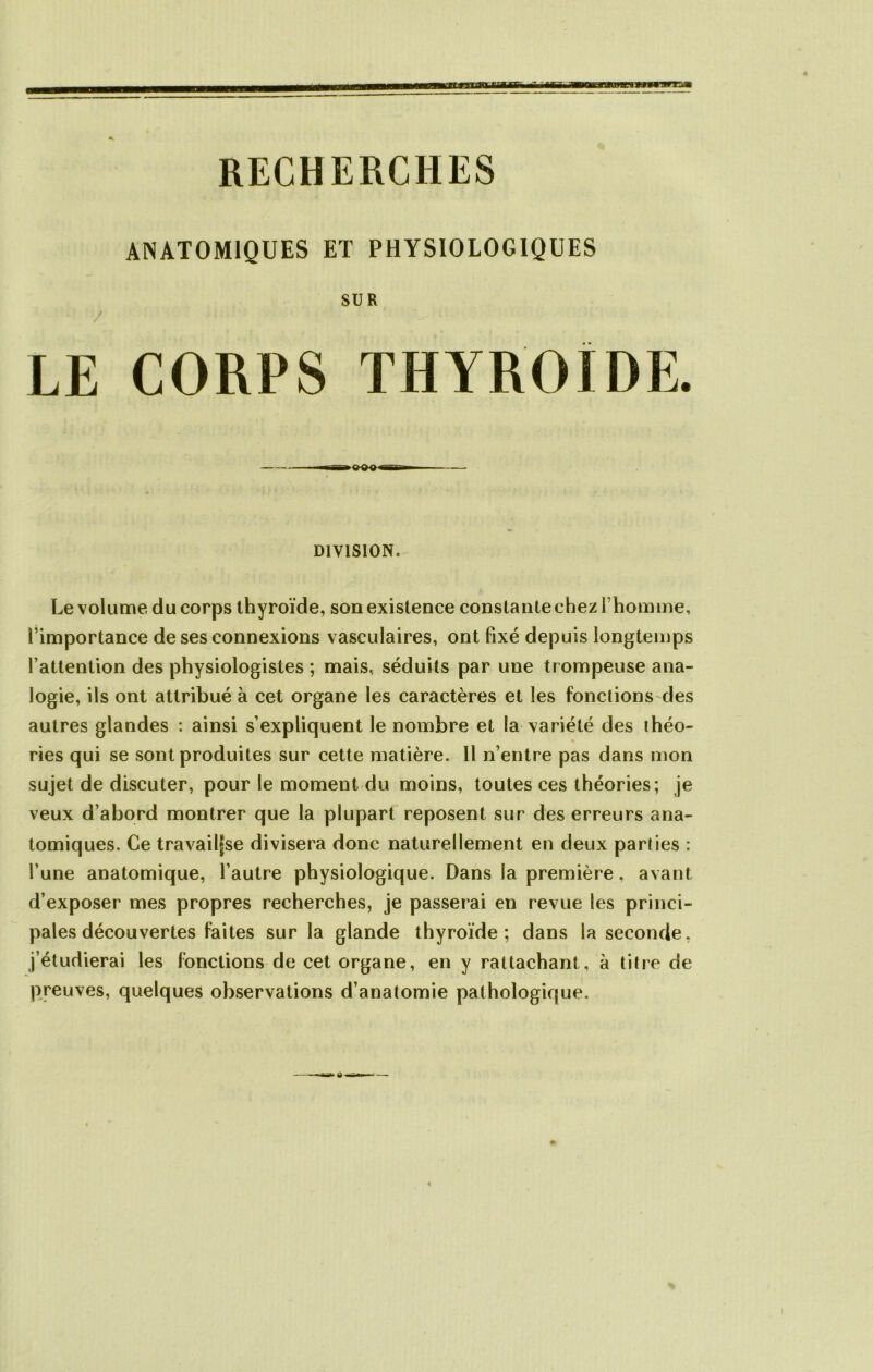 ANATOMIQUES ET PHYSIOLOGIQUES SUR / • ' ' -: • LE CORPS THYROÏDE. DIVISION. Le volume du corps thyroïde, son existence constante chez I homme, l’importance de ses connexions vasculaires, ont fixé depuis longtemps l’attention des physiologistes ; mais, séduits par une trompeuse ana- logie, ils ont attribué à cet organe les caractères et les fonctions des autres glandes : ainsi s’expliquent le nombre et la variété des théo- ries qui se sont produites sur cette matière. 11 n’entre pas dans mon sujet de discuter, pour le moment du moins, toutes ces théories; je veux d’abord montrer que la plupart reposent sur des erreurs ana- tomiques. Ce travaille divisera donc naturellement en deux parties : l’une anatomique, l’autre physiologique. Dans la première, avant d’exposer mes propres recherches, je passerai en revue les princi- pales découvertes faites sur la glande thyroïde; dans la seconde, j’étudierai les fonctions de cet organe, en y rattachant, à titre de preuves, quelques observations d’anatomie pathologique.