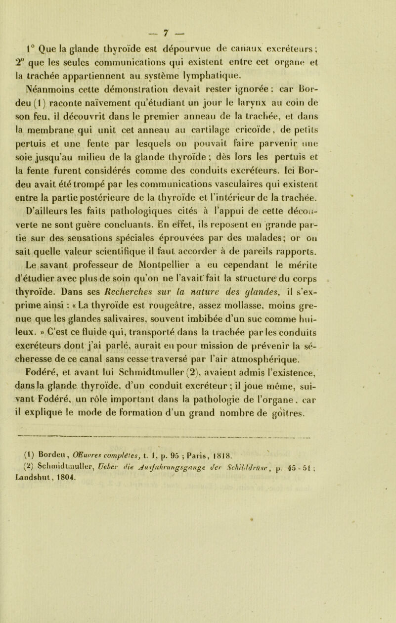 1° Que la glande thyroïde est dépourvue de canaux excréteurs; 2° que les seules communications qui existent entre cet organe et la trachée appartiennent au système lymphatique. Néanmoins cette démonstration devait rester ignorée ; car Bor- deu (1) raconte naïvement qu’étudiant un jour le larynx au coin de son feu, il découvrit dans le premier anneau de la trachée, et dans la membrane qui unit cet anneau au cartilage cricoïde, de petits pertuis et une fente par lesquels ou pouvait faire parvenir une soie jusqu’au milieu de la glande thyroïde ; dès lors les pertuis et la fente furent considérés comme des conduits excréteurs. Ici Bor- deu avait été trompé par les communications vasculaires qui existent entre la partie postérieure de la thyroïde et l’intérieur de la trachée. D’ailleurs les faits pathologiques cités à l’appui de cette décou- verte ne sont guère concluants. En effet, ils reposent en grande par- tie sur des sensations spéciales éprouvées par des malades; or on sait quelle valeur scientifique il faut accorder à de pareils rapports. Le savant professeur de Montpellier a eu cependant le mérite d’étudier avec plus de soin qu’on ne l’avait fait la structure du corps thyroïde. Dans ses Recherches sur la nature des glandes, il s’ex- prime ainsi : « La thyroïde est rougeâtre, assez mollasse, moins gre- nue que les glandes salivaires, souvent imbibée d’un suc comme hui- leux. » C’est ce fluide qui, transporté dans la trachée par les conduits excréteurs dont j’ai parlé, aurait eu pour mission de prévenir la sé- cheresse de ce canal sans cesse traversé par l’air atmosphérique. Fodéré, et avant lui Schmidtmuller (2), avaient admis l’existence, dans la glande thyroïde, d’un conduit excréteur ; il joue meme, sui- vant Fodéré, un rôle important dans la pathologie de l’organe, car il explique le mode de formation d’un grand nombre de goitres. (1) Bordeu, OE livres complètes, t. I, [>. 95 ; Paris, 1818. (2) Schmidtmuller, Uebcr die sJusJuhrungsgange t/er SchiUdrüsc, p. 45-51; Landshut,1804.