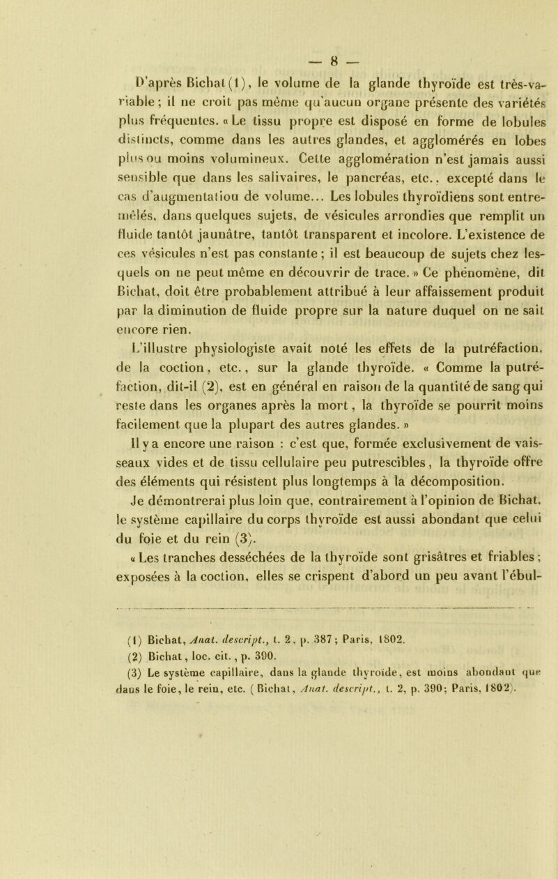 D’après Bichat (1), le volume de la glande thyroïde est très-va- riable; il ne croit pas même qu’aucun organe présente des variétés plus fréquentes. « Le tissu propre est disposé en forme de lobules distincts, comme dans les autres glandes, et agglomérés en lobes plus ou moins volumineux. Cette agglomération n’est jamais aussi sensible que dans les salivaires, le pancréas, etc., excepté dans le cas d’augmentatiou de volume... Les lobules thyroïdiens sont entre- mêlés, dans quelques sujets, de vésicules arrondies que remplit un fluide tantôt jaunâtre, tantôt transparent et incolore. L’existence de ces vésicules n’est pas constante ; il est beaucoup de sujets chez les- quels on ne peut même en découvrir de trace. » Ce phénomène, dit Bichat, doit être probablement attribué à leur affaissement produit par la diminution de fluide propre sur la nature duquel on ne sait encore rien. L’illustre physiologiste avait noté les effets de la putréfaction, de la coction, etc., sur la glande thyroïde. « Comme la putré- faction, dit-il (2), est en général en raison de la quantité de sang qui reste dans les organes après la mort, la thyroïde se pourrit moins facilement que la plupart des autres glandes. » 11 y a encore une raison : c’est que, formée exclusivement de vais- seaux vides et de tissu cellulaire peu putrescibles, la thyroïde offre des éléments qui résistent plus longtemps à la décomposition. Je démontrerai plus loin que, contrairement à l’opinion de Bichat, le système capillaire du corps thyroïde est aussi abondant que celui du foie et du rein (3). « Les tranches desséchées de la thyroïde sont grisâtres et friables ; exposées à la coction, elles se crispent d’abord un peu avant l’ébul- (1) Bichat, Anal, descript., I. 2, p. 387; Paris, 1802. (2) Bichat, loc. cit., p. 390. (3) Le système capillaire, dans la glande thyroïde, est moins abondant que dans le foie, le rein, etc. ( Bichat, Anat. descriptl. 2, p. 390; Paris, 1802).