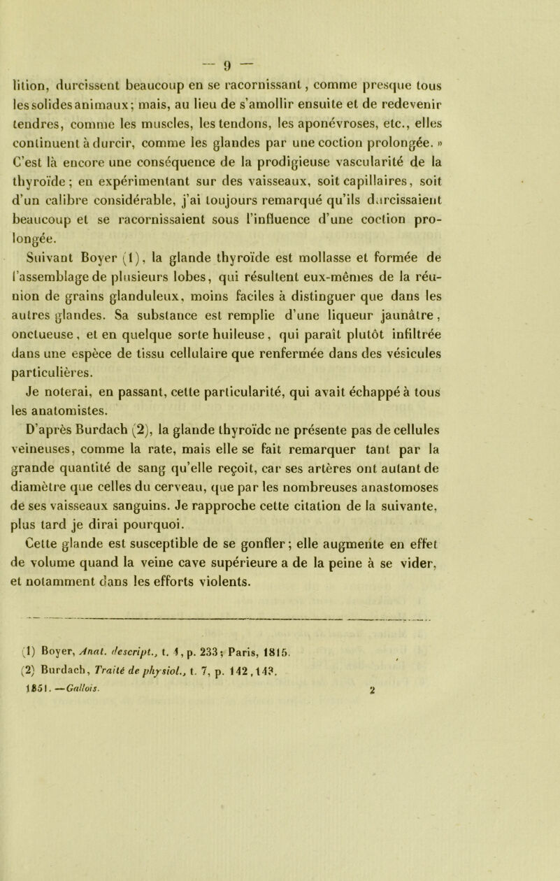lition, durcissent beaucoup en se racornissant, comme presque tous les solides animaux; mais, au lieu de s’amollir ensuite et de redevenir tendres, comme les muscles, les tendons, les aponévroses, etc., elles continuent à durcir, comme les glandes par unecoction prolongée. » C’est là encore une conséquence de la prodigieuse vascularité de la thyroïde; en expérimentant sur des vaisseaux, soit capillaires, soit d’un calibre considérable, j’ai toujours remarqué qu’ils durcissaient beaucoup et se racornissaient sous l’influence d’une coction pro- longée. Suivant Boyer (1), la glande thyroïde est mollasse et formée de l’assemblage de plusieurs lobes, qui résultent eux-mêmes de la réu- nion de grains glanduleux, moins faciles à distinguer que dans les autres glandes. Sa substance est remplie d’une liqueur jaunâtre, onctueuse, et en quelque sorte huileuse, qui paraît plutôt infiltrée dans une espèce de tissu cellulaire que renfermée dans des vésicules particulières. Je noterai, en passant, cette particularité, qui avait échappé à tous les anatomistes. D’après Burdach (2), la glande thyroïde ne présente pas de cellules veineuses, comme la rate, mais elle se fait remarquer tant par la grande quantité de sang qu’elle reçoit, car ses artères ont autant de diamètre que celles du cerveau, que par les nombreuses anastomoses de ses vaisseaux sanguins. Je rapproche cette citation de la suivante, plus tard je dirai pourquoi. Cette glande est susceptible de se gonfler; elle augmente en effet de volume quand la veine cave supérieure a de la peine à se vider, et notamment dans les efforts violents. (1) Boyer, Anat. dcscript., t. 4, p. 233*, Paris, 1815. (2) Burdach, Traité de physiol., t. 7, p. 142,143. 11551. — Gailoi s. 2
