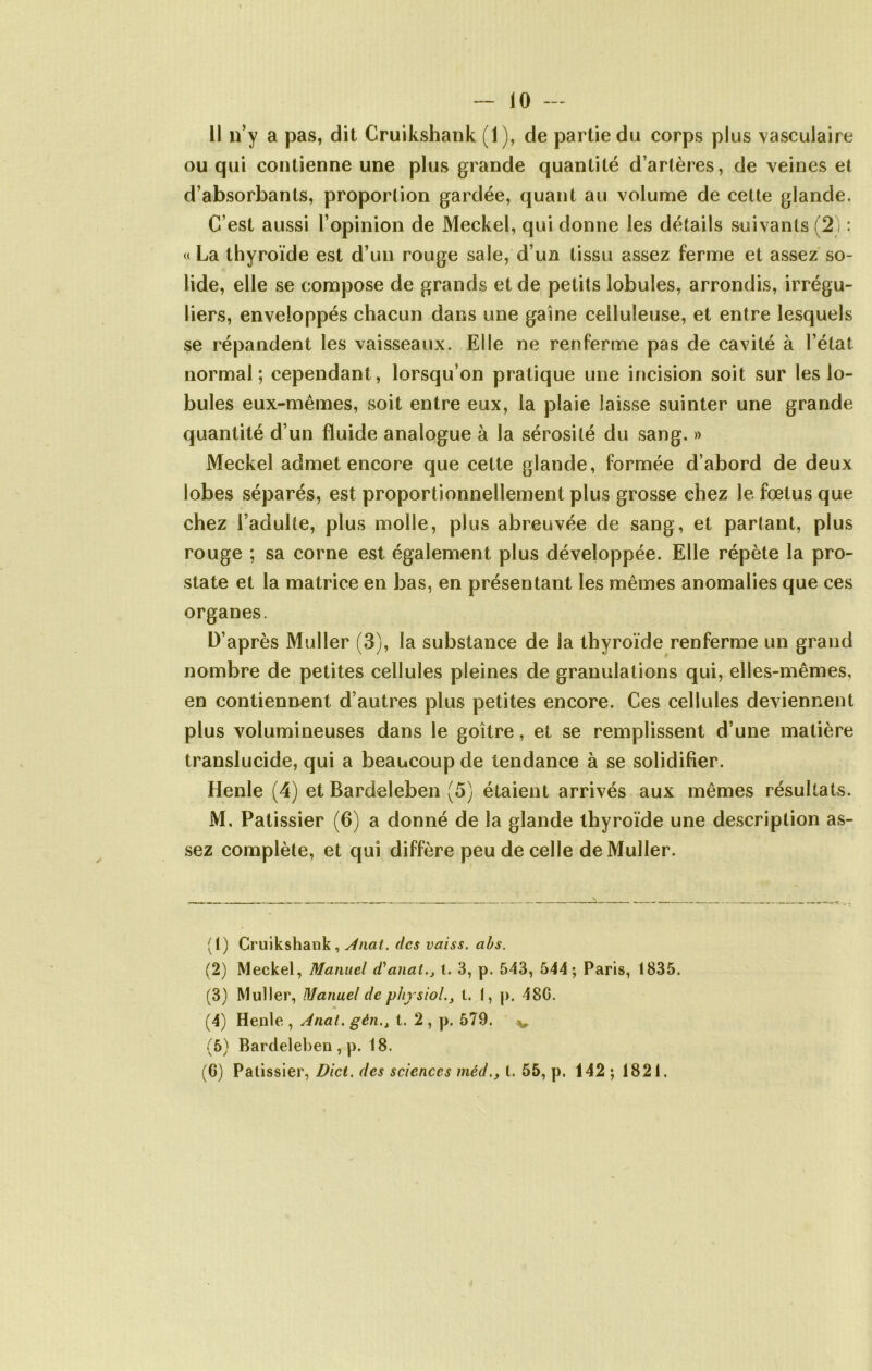 11 n’y a pas, dit Cruikshank (1), de partie du corps plus vasculaire ou qui contienne une plus grande quantité d’artères, de veines et d’absorbants, proportion gardée, quant au volume de cette glande. C’est aussi l’opinion de Meckel, qui donne les détails suivants (2) : « La thyroïde est d’un rouge sale, d’un tissu assez ferme et assez so- lide, elle se compose de grands et de petits lobules, arrondis, irrégu- liers, enveloppés chacun dans une gaine celluleuse, et entre lesquels se répandent les vaisseaux. Elle ne renferme pas de cavité à l’état normal; cependant, lorsqu’on pratique une incision soit sur les lo- bules eux-mêmes, soit entre eux, la plaie laisse suinter une grande quantité d’un fluide analogue à la sérosité du sang. » Meckel admet encore que cette glande, formée d’abord de deux lobes séparés, est proportionnellement plus grosse chez le fœtus que chez l’adulte, plus molle, plus abreuvée de sang, et partant, plus rouge ; sa corne est également plus développée. Elle répète la pro- state et la matrice en bas, en présentant les mêmes anomalies que ces organes. D’après Muller (3), la substance de la thyroïde renferme un grand nombre de petites cellules pleines de granulations qui, elles-mêmes, en contiennent d’autres plus petites encore. Ces cellules deviennent plus volumineuses dans le goitre, et se remplissent d’une matière translucide, qui a beaucoup de tendance à se solidifier. Henle (4) et Bardeleben (5) étaient arrivés aux mêmes résultats. M. Pâtissier (6) a donné de la glande thyroïde une description as- sez complète, et qui diffère peu de celle de Muller. (1) Cruikshank, Anat. des vaiss. abs. (2) Meckel, Manuel d'anatt. 3, p. 543, 544; Paris, 1835. (3) Muller, Manuel de physiol., t. I, p. 48G. (4) Henle , Anal, gén., t. 2 , p. 579. v (5) Bardeleben , p. 18. (6) Pâtissier, Dict. des sciences méd., t. 55, p. 142 ; 1821.
