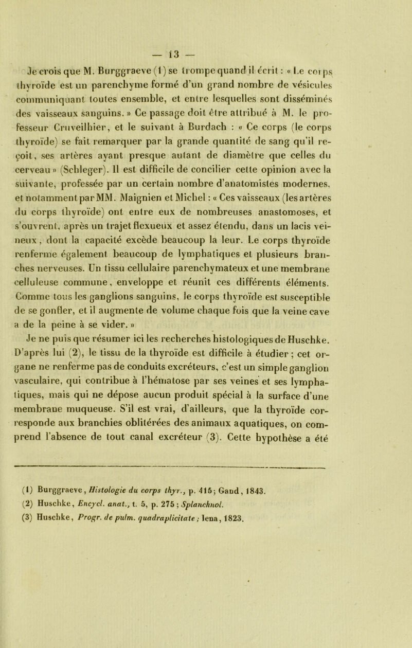Je crois que M. Burggraeve (1) se trompe quand il écrit : « Le corps thyroïde est un parenchyme formé d’un grand nombre de vésicules communiquant toutes ensemble, et entre lesquelles sont disséminés des vaisseaux sanguins. » Ce passage doit être attribué à M. le pro- fesseur Cruveilhier, et le suivant à Burdach : « Ce corps (le corps thyroïde) se fait remarquer par la grande quantité de sang qu’il re- çoit, ses artères ayant presque autant de diamètre que celles du cerveau» (Schleger). Il est difficile de concilier cette opinion avec la suivante, professée par un certain nombre d’anatomistes modernes, et notamment par MM. Maignien et Michel : « Ces vaisseaux (les artères du corps thyroïde) ont entre eux de nombreuses anastomoses, et s’ouvrent, après un trajet fïexueux et assez étendu, dans un lacis vei- neux , dont la capacité excède beaucoup la leur. Le corps thyroïde renferme également beaucoup de lymphatiques et plusieurs bran- ches nerveuses. Un tissu cellulaire parenchymateux et une membrane celluleuse commune, enveloppe et réunit ces différents éléments. Comme tous les ganglions sanguins, le corps thyroïde est susceptible de se gonfler, et il augmente de volume chaque fois que la veine cave a de la peine à se vider. » Je ne puis que résumer ici les recherches histologiques de Huschke. D’après lui (2), le tissu de la thyroïde est difficile à étudier ; cet or- gane ne renferme pas de conduits excréteurs, c’est un simple ganglion vasculaire, qui contribue à l’hématose par ses veines et ses lympha- tiques, mais qui ne dépose aucun produit spécial à la surface d’une membrane muqueuse. S’il est vrai, d’ailleurs, que la thyroïde cor- responde aux branchies oblitérées des animaux aquatiques, on com- prend l’absence de tout canal excréteur (3). Cette hypothèse a été (1) Burggraeve, Histologie du corps thjrr., p. 415; Garni, 1843. (2) Huschke, Encycl. anat.} t. 5, p. 275 ; Splanchnol. (3) Huschke, Progr. de pulm. quadraplicitate ; Ieua, 1823.