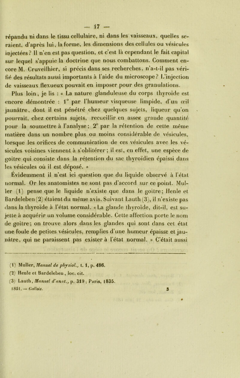 répandu ni dans le tissu cellulaire, ni dans les vaisseaux, quelles se- raient, d’après lui, la forme, les dimensions des cellules ou vésicules injectées? Il n’en est pas question, et c’est là cependant le fait capital sur lequel s’appuie la doctrine que nous combattons. Comment en- core M. Cruveilhier, si précis dans ses recherches, n’a-t-il pas véri- fié des résultats aussi importants à l’aide du microscope? L’injection de vaisseaux flexueux pouvait en imposer pour des granulations. Plus loin, je Iis : « La nature glanduleuse du corps thyroïde est encore démontrée : 1° par l’humeur visqueuse limpide, d’un œil jaunâtre, dont il est pénétré chez quelques sujets, liqueur qu’on pourrait, chez certains sujets, recueillir en asse« grande quantité pour la soumettre à l’analyse ; 2° par la rétention de cette même matière dans un nombre plus ou moins considérable de vésicules, lorsque les orifices de communication de ces vésicules avec les vé- sicules voisines viennent à s’oblitérer; il est, en effet, une espèce de goitre qui consiste dans la rétention du sac thyroïdien épaissi dans les vésicules où il est déposé. » Évidemment il n’est ici question que du liquide observé à l’état normal. Or les anatomistes ne sont pas d’accord sur ce point. Mul- ler (1) pense que le liquide n’existe que dans le goitre; Henle et Bardeleben (2) étaient du même avis. Suivant Lauth (3), il n’existe pas dans la thyroïde à l’état normal. «La glande thyroïde, dit-il, est su- jette à acquérir un volume considérable. Cette affection porte le nom de goitre; on trouve alors dans les glandes qui sont dans cet état une foule de petites vésicules, remplies d’une humeur épaisse et jau- nâtre, qui ne paraissent pas exister à l’état normal. » C’était aussi (1) Muller, Manuel de physiol., t. 1, p. 486. (2) Heule et Bardelebeu, loc. cit. (3) Lauth, Manuel d’anat., p. 319; Paris, 1835. 1851. — Gallois. © 3