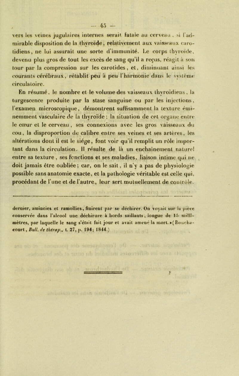 vers les veines jugulaires internes serait fatale au cerveau , si fad- mirable disposition de la thyroïde, relativement aux vaisseaux caro- tidiens, ne lui assurait une sorte d’immunité. Le corps thyroïde, devenu plus gros de tout les excès de sang qu’il a reçus, réagit à sort tour par la compression sur les carotides, et, diminuant ainsi les courants cérébraux, rétablit peu à peu l’harmonie dans le système circulatoire. En résumé, le nombre et le volume des vaisseaux thyroïdiens, la % turgescence produite par la stase sanguine ou par les injections, l’examen microscopique, démontrent suffisamment la texture émi- nemment vasculaire de la thyroïde ; la situation de cet organe entre le cœur et le cerveau , ses connexions avec les gros vaisseaux du cou, la disproportion de calibre entre ses veines et ses artères, les altérations dont il est le siège, font voir qu’il remplit un rôle impor- tant dans la circulation, il résulte de là un enchaînement naturel entre sa texture, ses fonctions et ses maladies, liaison intime qui ne doit jamais être oubliée; car, on le sait, il n’y a pas de physiologie possible sans anatomie exacte, et la pathologie véritable est celle qui, procédant de l’une et de l’autre , leur sert mutuellement de contrôle. dernier, amincies et ramollies, finirent par se déchirer. On voyait sur la pièce conservée dans l’alcool une déchirure à bords saillants, longue de 15 milli- mètres, par laquelle le sang s’était fait jour et avait amené la mort. » ( Boucha- court, Bull, de thérap., t. 27, p. 194; 1844.)