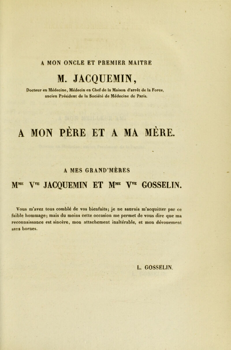 A MON ONCLE ET PREMIER MAITRE M. JACQUEMIN, Pocteur en Médecine, Médecin en Chef de la Maison d’arrêt de la Force, ancien Président de la Société de Médecine de Paris. A MON PÈRE ET A MA MÈRE. A MES GRAND’MÈRES JACQUEMIN ET GOSSELIN. Vous m’avez tous comblé de vos bienfaits; je ne saurais m’acquitter par ce faible hommage; mais du moins cette occasion me permet de vous dire que ma reconnaissance est sincère, mon attachement inaltérable, et mon dévouement sans bornes.