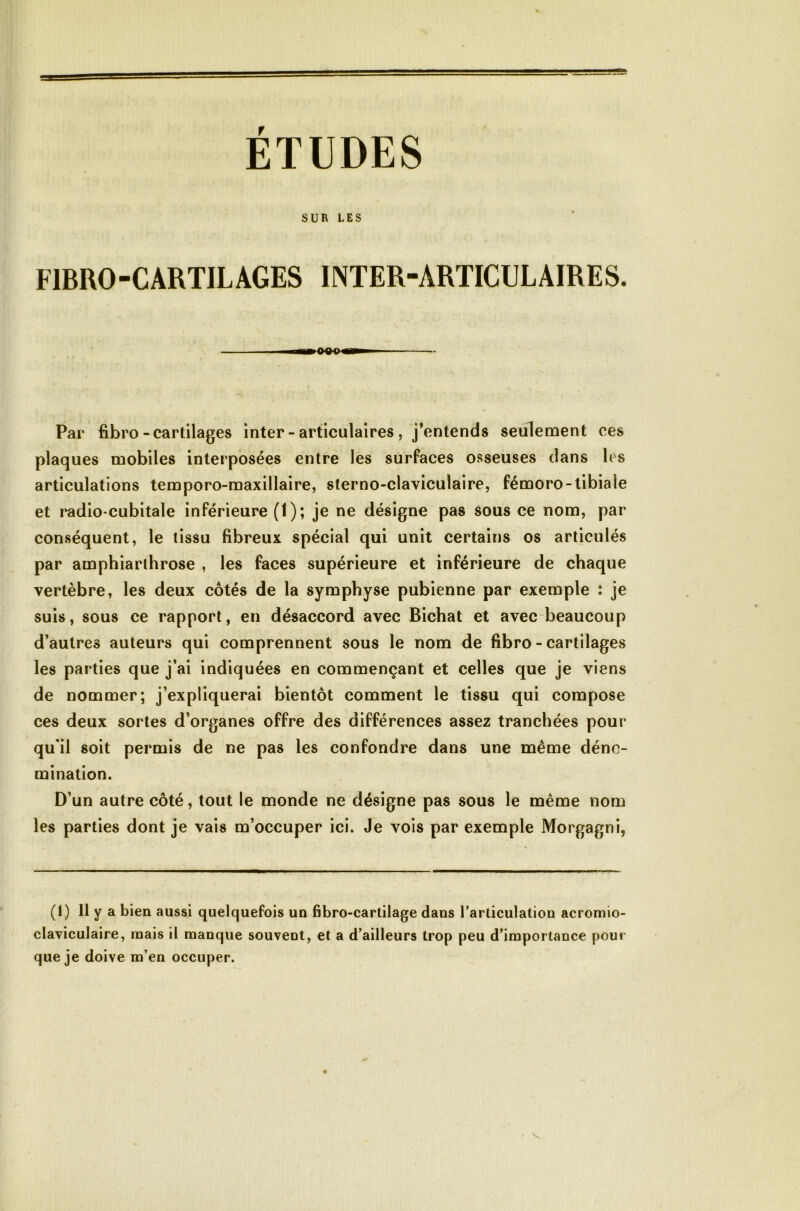 ÉTUDES SUR LES FIBRO-CARTILAGES INTER-ARTICULAIRES. «■logp— Par fibro-cartilages inter - articulaires , j’entends seulement ces plaques mobiles interposées entre les surfaces osseuses dans les articulations temporo-maxillaire, sterno-claviculaire, fémoro-tibiale et radio-cubitale inférieure (1); je ne désigne pas sous ce nom, par conséquent, le tissu fibreux spécial qui unit certains os articulés par amphiarthrose , les faces supérieure et inférieure de chaque vertèbre, les deux côtés de la symphyse pubienne par exemple : je suis, sous ce rapport, en désaccord avec Bichat et avec beaucoup d’autres auteurs qui comprennent sous le nom de fibro - cartilages les parties que j’ai indiquées en commençant et celles que je viens de nommer; j’expliquerai bientôt comment le tissu qui compose ces deux sortes d’organes offre des différences assez tranchées pour qu'il soit permis de ne pas les confondre dans une même déno- mination. D’un autre côté, tout le monde ne désigne pas sous le même nom les parties dont je vais m’occuper ici. Je vois par exemple Morgagni, (1) Il y a bien aussi quelquefois un fibro-cartilage dans l’articulation acromio- claviculaire, mais il manque souvent, et a d’ailleurs trop peu d’importance pour que je doive m’en occuper.