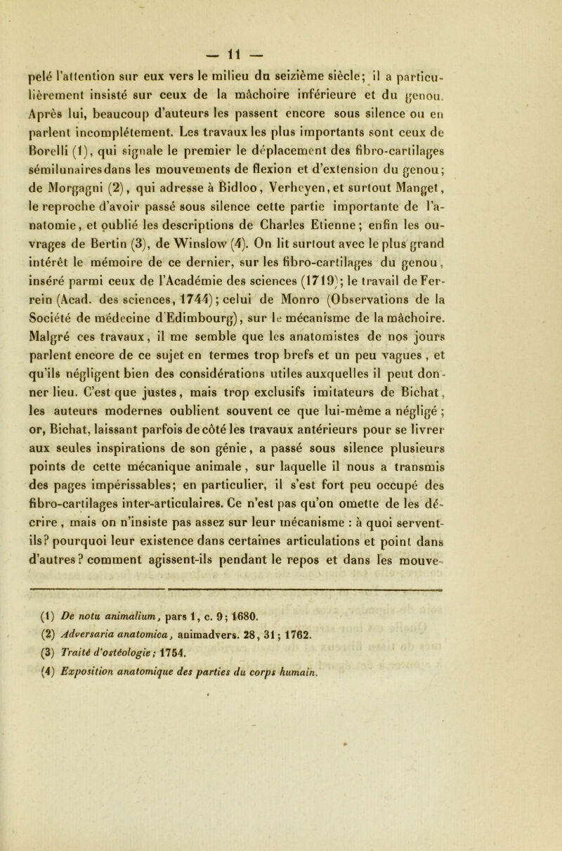 lièrement insisté sur ceux de la mâchoire inférieure et du ^enou. Après lui, beaucoup d’auteurs les passent encore sous silence ou en parlent incomplètement. Les travaux les plus importants sont ceux de Borelli (1), qui signale le premier le déplacement des fibro-cartilages sémilunairesdans les mouvements de flexion et d’extension du genou; de Morgagni (2), qui adresse à Bidloo, Verheyen,et surtout Manget, le reproche d’avoir passé sous silence cette partie importante de l’a- natomie, et oublié les descriptions de Charles Etienne; enfin les ou- vrages de Bertin (3), de Winslow (4). On lit surtout avec le plus grand intérêt le mémoire de ce dernier, sur les fibro-cartilages du genou, inséré parmi ceux de l’Académie des sciences (1719); le travail de Fer- rein (Acad. des sciences, 1744) ; celui de Monro (Observations de la Société de médecine d’Edimbourg), sur le mécanisme de la mâchoire. Malgré ces travaux, il me semble que les anatomistes de nos jours parlent encore de ce sujet en termes trop brefs et un peu vagues , et qu’ils négligent bien des considérations utiles auxquelles il peut don- ner lieu. C’est que justes, mais trop exclusifs imitateurs de Bichat, les auteurs modernes oublient souvent ce que lui-même a négligé ; or, Bichat, laissant parfois de côté les travaux antérieurs pour se livrer aux seules inspirations de son génie, a passé sous silence plusieurs points de cette mécanique animale, sur laquelle il nous a transmis des pages impérissables; en particulier, il s’est fort peu occupé des fibro-cartilages inter-articulaires. Ce n’est pas qu’on omette de les dé- crire , mais on n’insiste pas assez sur leur mécanisme : à quoi servent- ils? pourquoi leur existence dans certaines articulations et point dans d’autres ? comment agissent-ils pendant le repos et dans les mouve- (1) De nota animalium j pars 1, c. 9; 1680. (2) Adversaria anatomica, aoimadvers. 28, 31 ; 1762. (3) Traité d*ostéologie; ilS4, (4) Exposition anatomique des parties du corps humain.