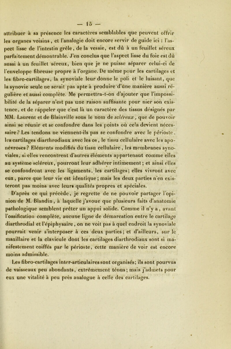 attribuer a sa présence les caractères semblables que peuvent offrir les organes voisins , et l’analogie doit encore servir de guide ici : l’as- pect lisse de l’intestin grêle, de la vessie, est dû à un feuillet séreux parfaitement démontrable. J’en conclus que l’aspect lisse du foie est dû aussi à un feuillet séreux, bien que je ne puisse séparer celui-ci de l’enveloppe fibreuse propre à l’organe. De même pour les cartilages et les fibro-cartilages, la synoviale leur donne le poli et le luisant, que la synovie seule ne serait pas apte à produire d’ûne manière aussi ré- # gulière et aussi complète. Me permettra-t-on d’ajouter que l’impossi- bilité de la séparer n’est pas une raison suffisante pour nier son exis- tence, et de rappeler que c’est là un caractère des tissus désignés par MM. Laurent et de Blainville sous le nom de scléreux ^ que de pouvoir ainsi se réunir et se confondre dans les points où cela devient néces- saire? Les tendons ne viennent-ils pas se confondre avec le périoste, les cartilages diarthrodiaux avec les os , le tissu cellulaire avec les apo- névroses? Eléments modifiés du tissu cellulaire , les membranes syno- viales, si elles rencontrent d’autres éléments appartenant comme elles au système scléreûx, pourront leur adhérer intimement ; et ainsi elles se confondront avec les ligaments, les cartilages; elles vivront avec eux , parce que leur vie est identique ; mais les deux parties n’en exis- teront pas moins avec leurs qualités propres et spéciales. D’après ce qui précède, je regrette de ne pouvoir partager l’opi- nion de M. Blandin, à laquelle j’avoue que plusieurs faits d’anatomie pathologique semblent prêter un appui solide. Comme il n’y a , avant l’ossification complète, aucune ligne de démarcation entre le cartilage diarthrodial et l’épiphysaire, on ne voit pas à quel endroit la synoviale pourrait venir s’interposer à ces deux parties; et d’ailleurs, sur le maxillaire et la clavicule dont les cartilages diarthrodiaux sont si ma- nifestement coiffés par le périoste, cette manière de voir est encore moins admissible. Les fibro-cartilages inter-articulaires sont organisés; ils sont pourvus de vaisseaux peu abondants, extrêmement ténus; mais j’admets pour eux une vitalité à peu près analogue à celle des car tilages.