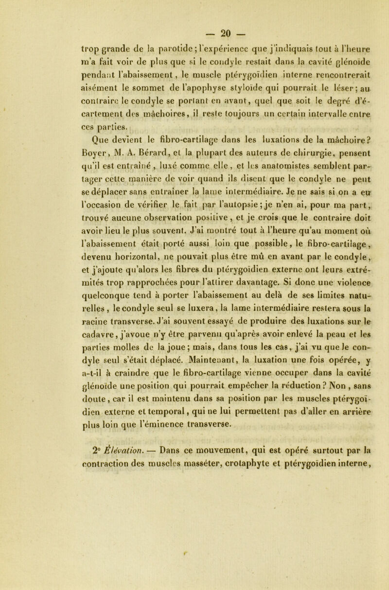 trop grande de la parotide ; rexpériencc que j’indiquais tout à l’heure m’a fait voir de plus que vsi le condyle restait dans la cavité glénoïde penda:)t l’abaissement, le muscle ptérygoïdien interne rencontrerait aisément le sommet de l’apophyse styioïde qui pourrait le léser; au contraire le condyle se porlant en avant, quel que soit le degré d’é- cartement des mâchoires, il reste toujours un certain intervalle entre ces parties. Que devient le fibro-cartilage dans les luxations de la mâchoire? Boyer, M. A. Bérard, et la plupart des auteurs de chirurgie, pensent qu’il est entraîné , luxé comme elle, et les anatomistes semblent par- tager cette manière de voir quand ils disent que le condyle ne peut se déplacer sans entraîner la lame intermédiaire. Je ne sais si on a eu l’occasion de vérifier le fait par l’autopsie ; je n’en ai, pour ma part, trouvé aucune observation positive, et je crois que le contraire doit avoir lieu le plus souvent. J’ai montré tout à l’heure qu’au moment où l’abaissement était porté aussi loin que possible, le fibro-cartilage, devenu horizontal, ne pouvait plus être mû en avant par le condyle, et j’ajoute qu’alors les fibres du ptérygoïdien externe ont leurs extré- mités trop rapprochées pour l’attirer davantage. Si donc une violence quelconque tend à porter l’abaissement au delà de ses limites natu- relles , le condyle seul se luxera, la lame intermédiaire restera sous la racine transverse. J’ai souvent essayé de produire des luxations sur le cadavre, j’avoue n’y être parvenu qu’après avoir enlevé la peau et les parties molles de la joue ; mais, dans tous les cas, j’ai vu que Je con- dyle seul s’était déplacé. Maintenant, la luxation une fois opérée, y a-t-il à craindre que le fibro-cartilage vienne occuper dans la cavité glénoïde une position qui pourrait empêcher la réduction ? Non , sans doute, car il est maintenu dans sa position par les muscles ptérygoï- dien externe et temporal, qui ne lui permettent pas d’aller en arrière plus loin que l’éminence transverse. 2° Élévation. — Dans ce mouvement, qui est opéré surtout par la contraction des muscles masséter, crotaphyte et ptérygoïdien interne.