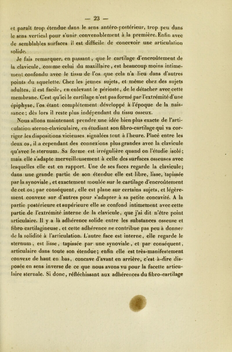 €t paraît trop étendue dans le sens antéro-postérieur, trop peu dans le sens verlical pour s’unir convenablement à la première. Enfin avec de semblables surfaces il est difficile de concevoir une articulation solide. Je fais remarquer, en passant, que le cartilage d’encroûtement de la clavicule, comme celui du maxillaire, est beaucoup moins intime- ment confondu avec le tissu de l’os que cela n’a lieu dans d’autres points du squelette. Chez les jeunes sujets, et même chez des sujets adultes, il est facile, en enlevant le périoste, de le détacher avec cette membrane. C’est qu’ici le cartilage n’est pas formé par l’extrémité d’une épiphyse, l’os étant complètement développé à l’époque de la nais- sance; dès lors il reste plus indépendant du tissu osseux. Nous allons maintenant prendre une idée bien plus exacte de l’arti- culation sterno-claviculaire, en étudiant son fibro-cartilage qui va cor- riger les dispositions vicieuses signalées tout à l’heure. Placé entre les deux 08, il a cependant des connexions plus grandes avec la clavicule qu’avec le sternum. Sa forme est irrégulière quand on l’étudie isolé; mais elle s’adapte merveilleusement à celle des surfaces osseuses avec lesquelles elle est en rapport. Une de ses faces regarde la clavicule; dans une grande partie de son étendue elle est libre, lisse, tapissée par la synoviale , et exactement moulée sur le cartilage d’encroûtement de cet os; par conséquent, elle est plane sur certains sujets, et légère- ment convexe sur d’autres pour s’adapter à sa petite concavité. A la partie postérieure et supérieure elle se confond intimement avec cette partie de l’extrémité interne de la clavicule, que j’ai dit n’être point articulaire. Il y a là adhérence solide entre les substances osseuse et fibro cartilagineuse, et cette adhérence ne contribue pas peu à donner de la solidité à l’articulation. L’autre face est interne, elle regarde le sternum , est lisse, tapissée par une synoviale , et par conséquent, articulaire dans toute son étendue; enfin elle est très-manifestement convexe de haut en bas, concave d’avant en arrière, c’est à-dire dis- posée en sens inverse de ce que nous avons vu pour la facette articu- laire sternale. Si donc, réfléchissant aux adhérences du fibro-cartilage