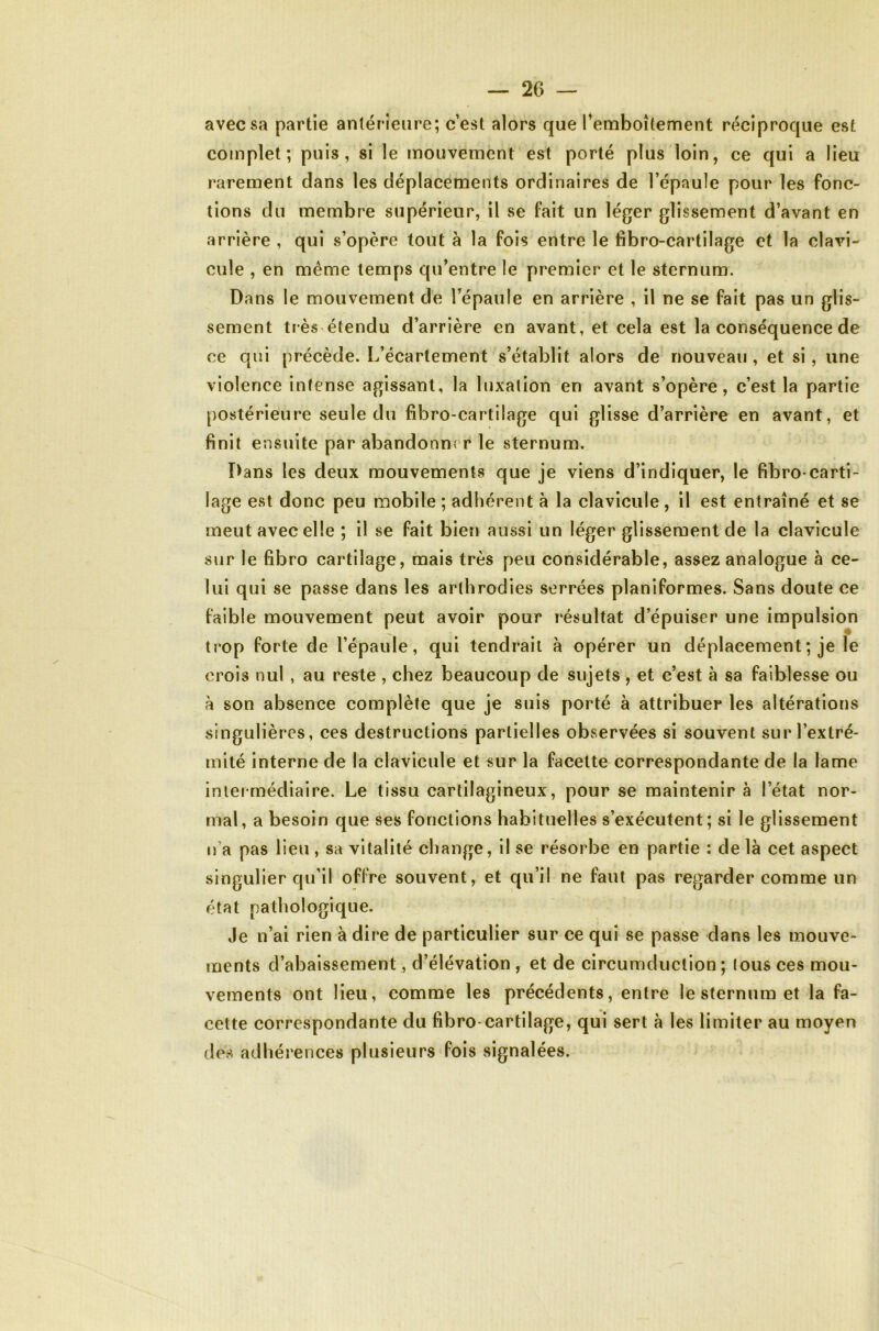 avec sa partie antérieure; c’est alors que ^emboîtement réciproque est complet; puis, si le mouvement est porté plus loin, ce qui a lieu rarement dans les déplacements ordinaires de l’épaule pour les fonc- tions du membre supérieur, il se fait un léger glissement d’avant en arrière , qui s’opère tout à la fois entre le fibro-cartilage et la clavi- cule , en même temps qu’entre le premier et le sternum. Dans le mouvement de l’épaule en arrière , il ne se fait pas un glis- sement très étendu d’arrière en avant, et cela est la conséquence de ce qui précède. L’écartement s’établit alors de nouveau , et si, une violence intense agissant, la luxation en avant s’opère, c’est la partie postérieure seule du fibro-cartilage qui glisse d’arrière en avant, et finit ensuite par abandonner le sternum. Dans les deux mouvements que je viens d’indiquer, le fibro carti- lage est donc peu mobile ; adhérent à la clavicule , il est entraîné et se meut avec elle ; il se fait bien aussi un léger glissement de la clavicule sur le fibro cartilage, mais très peu considérable, assez analogue à ce- lui qui se passe dans les arthrodies serrées planiformes. Sans doute ce faible mouvement peut avoir pour résultat d’épuiser une impulsion trop forte de l’épaule, qui tendrait à opérer un déplacement ; je le crois nul , au reste , chez beaucoup de sujets , et c’est à sa faiblesse ou a son absence complète que je suis porté à attribuer les altérations singulières, ces destructions partielles observées si souvent sur l’extré- mité interne de la clavicule et sur la facette correspondante de la lame intermédiaire. Le tissu cartilagineux, pour se maintenir à l’état nor- mal, a besoin que ses fonctions habituelles s’exécutent; si le glissement n’a pas lieu , sa vitalité change, il se résorbe en partie ; de là cet aspect singulier qu’il oflVe souvent, et qu’il ne faut pas regarder comme un état pathologique. Je n’ai rien à dire de particulier sur ce qui se passe dans les mouve- ments d’abaissement, d’élévation , et de circumduclion ; tous ces mou- vements ont lieu, comme les précédents, entre le sternum et la fa- cette correspondante du fibro-cartilage, qui sert à les limiter au moyen (les adhérences plusieurs fois signalées.