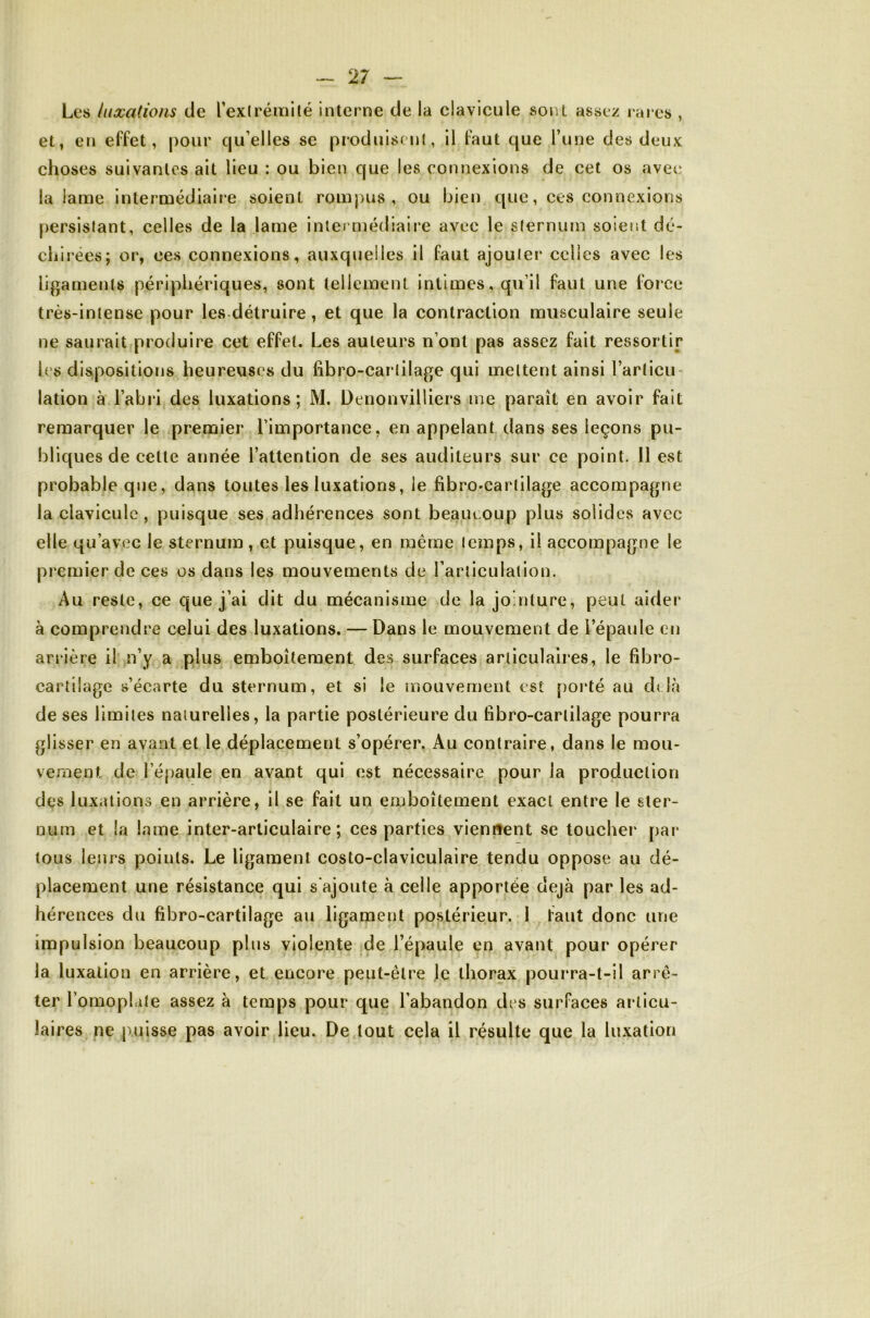 Les luxations de Texlrémité interne de la clavicule sont assez rares , et, en effet, pour qu’elles se produisenl, il faut que l’une des deux choses suivantes ait lieu : ou bien que les connexions de cet os avec la lame intermédiaire soient rompus, ou bien que, ces connexions persistant, celles de la lame inlei niédiaire avec le sternum soierst dé- chirées; or, ces connexions, auxquelles il faut ajouter celles avec les ligaments périphériques, sont tellement intimes, qu’il faut une force très-intense pour les détruire, et que la contraction musculaire seule ne saurait produire cet effet. Les auteurs n’ont pas assez fait ressortir les dispositions heureuses du fibro-cartilage qui mettent ainsi l’articu- lation à l’abri des luxations; M. Denonvilliers me paraît en avoir fait remarquer le premier l’importance, en appelant dans ses leçons pu- bliques de cette année l’attention de ses auditeurs sur ce point. 11 est probable que, dans toutes les luxations, le fibro-cartilage accompagne la clavicule , puisque ses adhérences sont beaucoup plus solides avec elle qu’avec le sternum , et puisque, en même temps, il accompagne le premier de ces os dans les mouvements de l’articulation. Au reste, ce que j’ai dit du mécanisme de la jointure, peut aider à comprendre celui des luxations. — Dans le mouvement de l’épaule en arrière il n’y a plus emboîtement des surfaces articulaires, le fibro- cartilage s’écarte du sternum, et si le mouvement est poi'té au d( là de ses limites naturelles, la partie postérieure du fibro-cartilage pourra glisser en avant et le déplacement s’opérer. Au contraire, dans le mou- vement de l’épaule en avant qui est nécessaire pour la production des luxations en arrière, il se fait un emboîtement exact entre le ster- num et la lame inter-articulaire; ces parties viennent se toucher par tous leurs points. Le ligament costo-claviculaire tendu oppose au dé- placement une résistance qui s'ajoute à celle apportée déjà par les ad- hérences du fibro-cartilage au ligament po.stérieur. 1 faut donc une impulsion beaucoup plus violente de l’épaule en avant pour opérer la luxation en arrière, et encore peut-être Je thorax pourra-t-il arrê- ter l’omopiale assez à temps pour que l’abandon des surfaces articu- laires ne puisse pas avoir lieu. De tout cela il résulte que la luxation