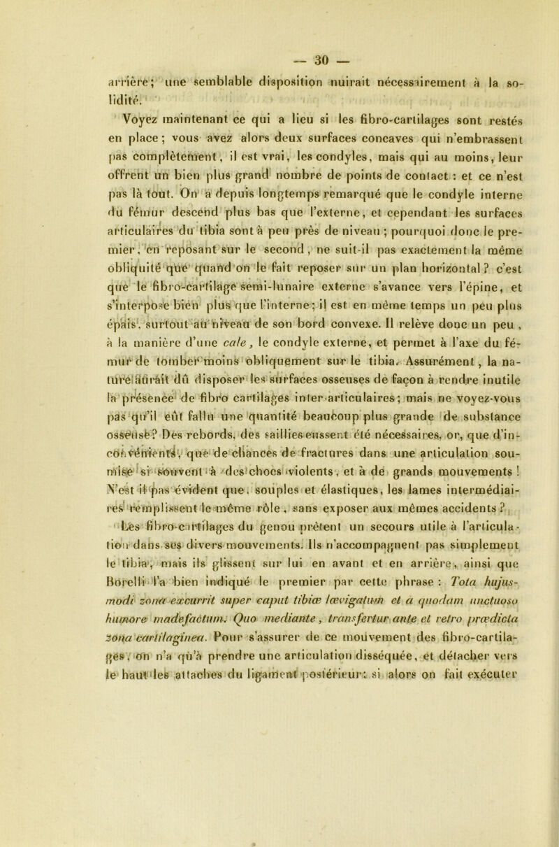 arrière; une semblable disposition nuirait nécessairement à la so- lidité. Voyez maintenant ce qui a lieu si les fibro-carlilages sont restés en place; vous- avez alors deux surfaces concaves qui n’embrassent [>as complètement, il est vrai, lescondyles, mais qui au moins, leur offrent un bien plus grand' nombre de points de conlact : et ce n’est pas là tout. On à depuis longtemps remarqué que le condyle interne du fémur descend plus bas que l’externe, et cependant les surfaces articulaires du tibia sont à peu près de niveau ; pourquoi donc le pre- mier,'en'reposant sur le second, ne suit-ll pas exactement la même obliquité’quC'qiiahd on le fait reposer sur un plan horizontal? c’est que le fibro-cartilage semi-lunaire externe s’avance vers l’épine, et s’interpose bien plus que ^interne; il est en même temps un peu plus épàis‘, surtout-‘alr nfveaii de son bord convexe. Il relève donc un peu , à la manière d’une cale, le condyle externe, et permet à l’axe du fé- mur de tornber'moins obliquement sur le tibiar Assurément, la na- tlireiàîirâit dû disposer les surfaces osseuses de façon à rendre inutile la présence de fibro cartilages infer>articulaires ;-mais ne voyez-vous pas qiï’il eut fallu une‘quantité beauèoup’plus grande de substance oss-éiisë ? Des rebords, des saillies eussent été nécessaires, or, que d’in- coëtérTfentéV que de chances de'fractnres dans, une articulation Sou- nd sè U r» souvent r à destchocs iviolents', et à de grands mouvements ! iN’est i<t^^as évident que. souples et élastiques, les lames intermédiai- re.^''rem plissent le même rôle , sans exposer aux mêmes accidents ? ' Lés fibro-c:irtilages du genou .[)rêtent un secours utile à l’ariicula- lion dans ses divers mouvements. Ils n’accompagnent pas simplement le tibia', mais ils glisseni sur lui en avant et en arrière, ainsi que Borelli'i’a bien indiqué le premier par cette phrase : Tota hujiis- modi zomi^exmrrit super caput tibiœ la^vigatiim et a cpiodam luictuoso hiimore' madefactiwi: Quo mediante, transfertur^ante et rétro prœdicta Zona carlilaginea. Pour s’assurer de ce mouvement des fibro-carlila- gés, Oh n’a qu’à prendre une articulation disséquée, et détacher vers le haut des attaches du ligament postérieur: si alors on fait exécuter