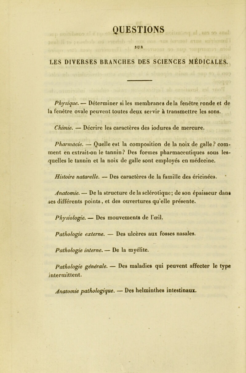 I QUESTIONS 9DR LES DIVERSES BRANCHES DES SCIENCES MÉDICALES. I Physique. — Déterminer si les membranes delà fenêtre ronde et de la fenêtre ovale peuvent toutes deux servir à transmettre les sons. Chimie. — Décrire les caractères des iodures de mercure. Pharmacie. — Quelle est la composition de la noix de galle? com- ment en extrait-on le tannin? Des formes pharmaceutiques sous les- quelles le tannin et la noix de galle sont employés en médecine. Histoire naturelle. — Des caractères de la famille des éricinées. Anatomie. — De la structure delà sclérotique; de son épaisseur dans ses différents points, et des ouvertures qu’elle présente. Physiologie. — Des mouvements de l’œil. Pathologie externe. — Des ulcères aux fosses nasales. Pathologie interne, — De la myélite. Pathologie générale. — Des maladies qui peuvent affecter le type intermittent. Anatomie pathologique. — Des helminthes intestinaux.