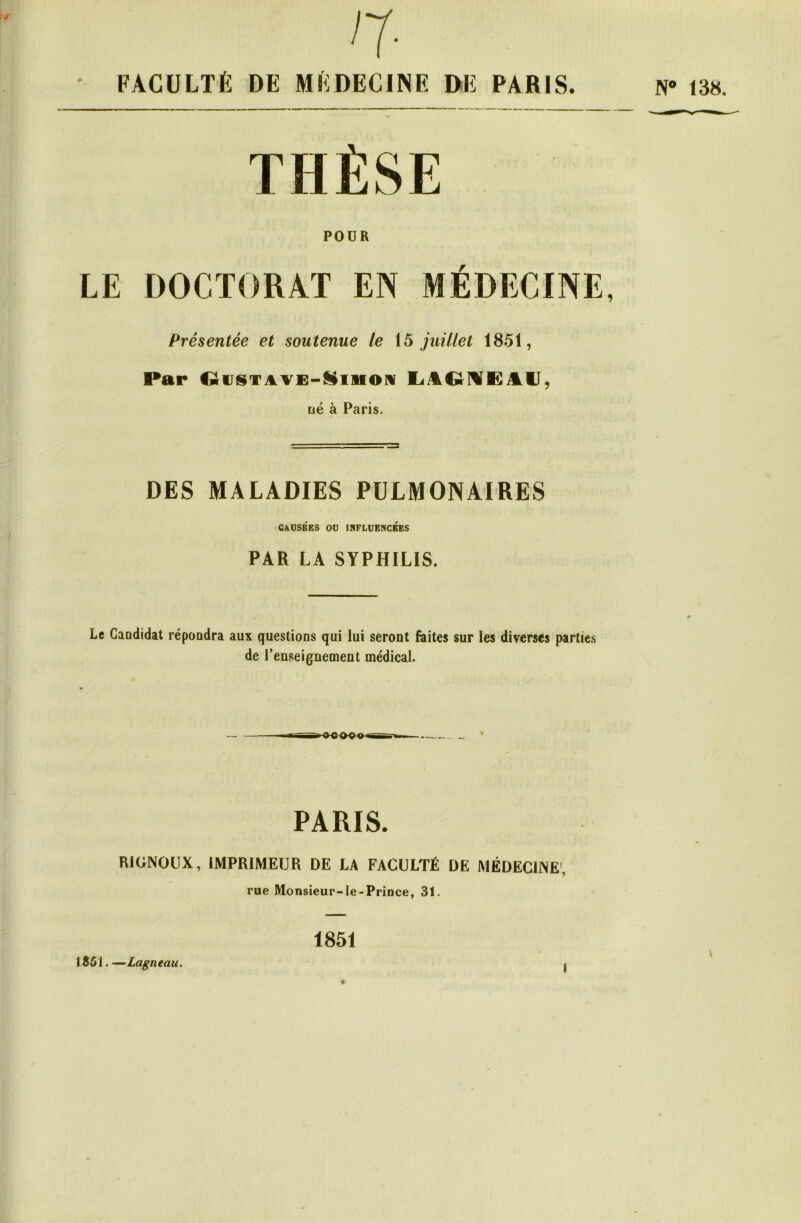 n- FACULTÉ DE MÉDECINE DE PARIS. PODR LE DOCTORAT EN MÉDECINE, Présentée et soutenue le \5 juillet 1851, Par OtJtSTAVE-^iiioiv tié à Paris. DES MALADIES PULMONAIRES câüsées ou influencées PAR LA SYPHILIS. Le Candidat répondra aux questions qui lui seront faites sur les diverses parties de renseignement médical. PARIS. RlüNOOX, IMPRIMEUR DE LA FACULTÉ DE MÉDECINE', rue Monsieur-le-Prince, 31. . —~Lagneau. 1851 I