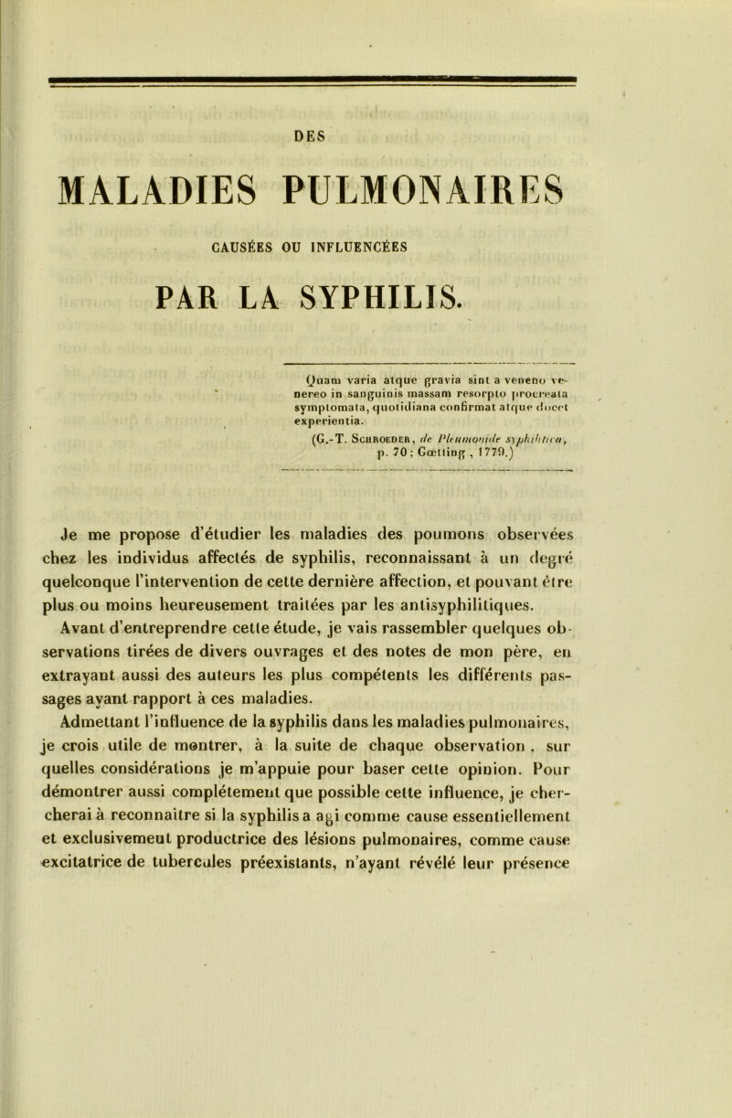 DES MALADIES CAUSÉES OU INFLUENCÉES PAR LA SYPHILIS. Quam varia atque gravia sinl a veneno ve- nereo in sanguinis massam resorpto f)rocreata symptomata, quoticliana confirmât atque (î<»cct experientia. (G.-T. SCHROEDER, (Ic PltunionUit S)phthUi a, p. 70; Gœlling , 1779.) Je me propose d’étudier les maladies des poumons observées chez les individus affectés de syphilis, reconnaissant à un degré quelconque l’intervention de cette dernière affection, et pouvant éire plus ou moins heureusement traitées par les antisyphilitiques. Avant d’entreprendre cette étude, je vais rassembler quelques ob- servations tirées de divers ouvrages et des notes de mon père, en extrayant aussi des auteurs les plus compétents les différents pas- sages ayant rapport à ces maladies. Admettant l’influence de la syphilis dans les maladies pulmonaires, je crois utile de montrer, à la suite de chaque observation , sur quelles considérations je m’appuie pour baser cette opinion. Pour démontrer aussi complètement que possible cette influence, je cher- cherai à reconnaître si la syphilis a agi comme cause essentiellement et exclusivemeut productrice des lésions pulmonaires, comme cause excitatrice de tubercules préexistants, n’ayant révélé leur présence