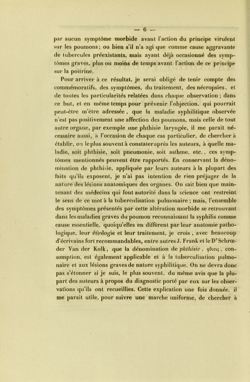 par aucun synaptôme morbide avant l’action du principe virulent sur les poumons; ou bien s’il n’a agi que comme cause aggravante de tubercules préexistants, mais ayant déjà occasionné des symp- tômes graves, plus ou moins de temps avant l’action de ce principe sur la poitrine. Pour arriver à ce résultat, je serai obligé de tenir compte des commémoratifs, des symptômes, du traitement, des nécropsies, et de toutes les particularités relatées dans chaque observation ; dans ce but, et en même temps pour prévenir l’objection, qui pourrait peut-être m’être adressée , que la maladie syphilitique observée n’est pas positivement une affection des poumons, mais celle de tout autre organe, par exemple une phthisie laryngée, il me paraît né- cessaire aussi, à l’occasion de chaque cas particulier, de chercher à établir, ou le plus souvent à constater après les auteurs, à quelle ma- ladie, soit phthisie, soit pneumonie, soit asthme, etc. , ces symp- tômes mentionnés peuvent être rapportés. En conservant la déno- mination de phthisie, appliquée par leurs auteurs à la plupart des faits qu’ils exposent, je n’ai pas intention de rien préjuger de la nature des lésions anatomiques des organes. On sait bien que main- tenant des médecins qui font autorité dans la science ont restreint le sens de ce mot à la tuberculisation pulmonaire ; mais, l’ensemble des symptômes présentés par cette altération morbide se retrouvant dans les maladies graves du poumon reconnaissant la syphilis comme cause essentielle, quoiqu’elles en diffèrent par leur anatomie patho- logique, leur étiologie et leur traitement, je crois , avec beaucoup d’écrivains fort recommandables, entre autres,!. Frank et le D^Schrœ- % der Van der Kolk, que la dénomination de phthisie , <p6i(7iç, con- somption, est également applicable et à la tuberculisation pulmo- naire et aux lésions graves de nature syphilitique. On ne devra donc pas s’étonner si je suis, le plus souvent, du même avis que la plu- part des auteurs à propos du diagnostic porté par eux sur les obser- vations qu’ils ont recueillies. Cette explication une fois donnée, il me paraît utile, pour suivre une marche uniforme, de chercher à