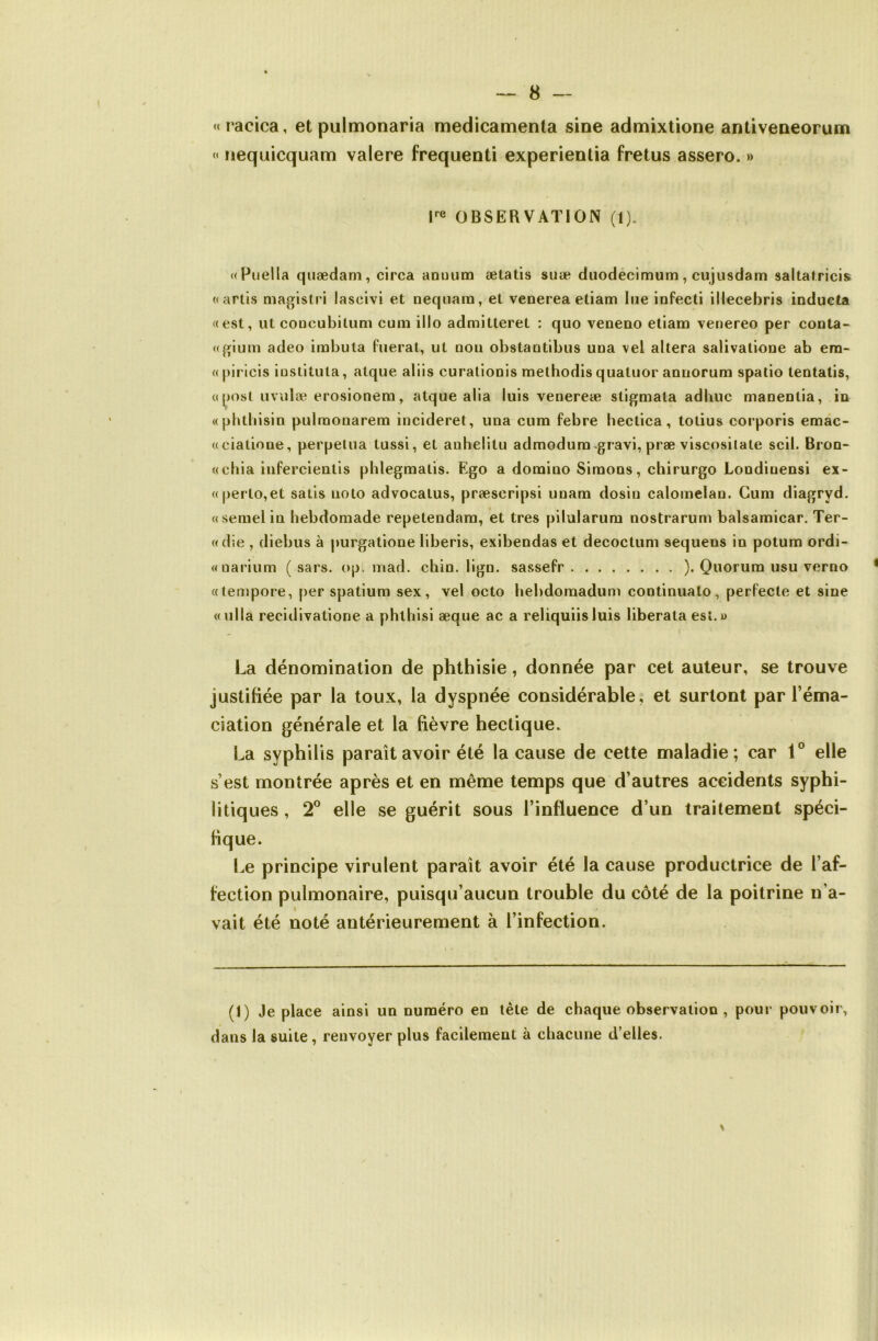 «racica, et pulmonaria médicamenta sine admixtione antiveneorum “ nequicquam valere frequenti experientia fretus assero. » OBSERVATION (1). «Puella quædam, circa anuum ætatis suæ duodécimum, cujusdam saltatricis «arlis magistri lascivi et neqnara, et venerea etiam lue infecti illecebris inducta f(est, ut coûcubitum cum illo admitteret : quo veueao etiam venereo per conta- «glum adeo imbula fuerat, ut non obstantibus una vel altéra salivalione ab era- ((|)irlcis iüslitiUa, atque aliis curallonis methodis quatuor annorum spatio tentatis, (([^)Ost iiviilæ erosionera, atque alla luis venereæ sligmala adbuc manentia, iu «phtliisin pulraonarem incideret, una cum febre heclica, tolius corporis emac- «ciatione, perpétua tussi, et anhelitu admodum «gravi, præ viscosilale scil. Bron- «chia iufercientis phlegmalis. Ego a domino Simons, chirurgo Londinensi ex- «perto,et salis uoto advocalus, præscripsi unam dosin calomelan. Cum diagryd. «semelin hebdomade repetendam, et très pilularum nostrarum balsamicar. Ter- «die , diebus à purgatione liberis, exibendas et decoctum sequens in potum ordi- «narium ( sars. op. niad. chin. Ügn. sassefr ). Quorum usu verno «tempore, [>er spatium sex, vel octo bebdomadum continuato, perl'ecte et sine «ulla recidivatione a phtbisi æque ac a reliquiisluis liberata est.» La dénomination de phthisie, donnée par cet auteur, se trouve justifiée par la toux, la dyspnée considérable, et surlont par l’éma- ciation générale et la fièvre hectique. La syphilis paraît avoir été la cause de cette maladie; car 1° elle s’est montrée après et en même temps que d’autres accidents syphi- litiques , 2® elle se guérit sous l’influence d’un traitement spéci- fique. Le principe virulent paraît avoir été la cause productrice de l’af- fection pulmonaire, puisqu’aucun trouble du côté de la poitrine n’a- vait été noté antérieurement à l’infection. (1) Je place ainsi un numéro en tète de chaque observation , pour pouvoir, dans la suite, renvoyer plus facilement à chacune d’elles. \